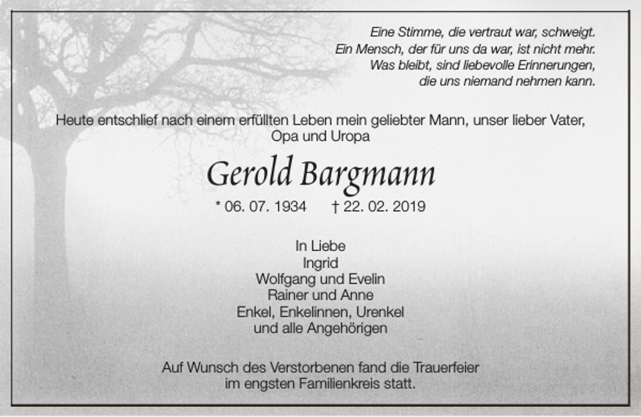 <p>Eine Stimme, die vertraut war, schweigt.<br />Ein Mensch, der für uns da war, ist nicht mehr.<br />Was bleibt, sind liebevolle Erinnerungen,<br />die uns niemand nehmen kann.</p><p>Heute entschlief nach einem erfüllten Leben mein geliebter Mann, unser lieber Vater,<br />Opa und Uropa</p><p>Gerold Bargmann<br />* 06. 07. 1934</p><p>† 22. 02. 2019</p><p>In Liebe<br />Ingrid<br />Wolfgang und Evelin<br />Rainer und Anne<br />Enkel, Enkelinnen, Urenkel<br />und alle Angehörigen<br />Auf Wunsch des Verstorbenen fand die Trauerfeier<br />im engsten Familienkreis statt.</p>