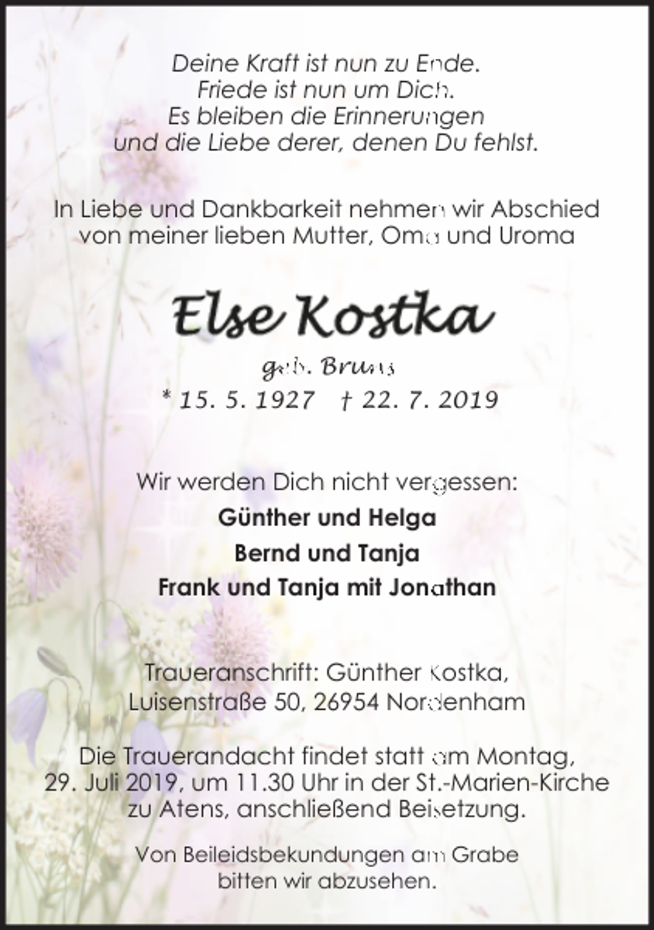 <p>nde.<br />Deine Kraft ist nun zu En<br />Friede ist nun um Dich<br />h.<br />ngen<br />Es bleiben die Erinnerun<br />und die Liebe derer, denen Du fehlst.<br />n wir Abschied<br />In Liebe und Dankbarkeit nehmen<br />a und Uroma<br />von meiner lieben Mutter, Oma</p><p>ge<br />g<br />eb. Brun<br />uns<br />* 15. 5. 1927 † 22. 7. 2019</p><p>Wir werden Dich nicht verg<br />gessen:<br />Günther und Helga<br />Bernd und Tanja<br />athan<br />Frank und Tanja mit Jona<br />Traueranschrift: Günther Kostka,<br />denham<br />Luisenstraße 50, 26954 Nord<br />Die Trauerandacht findet statt am Montag,<br />29. Juli 2019, um 11.30 Uhr in der St.-Marien-Kirche<br />zu Atens, anschließend Beissetzung.<br />m Grabe<br />Von Beileidsbekundungen am<br />bitten wir abzusehen.</p>