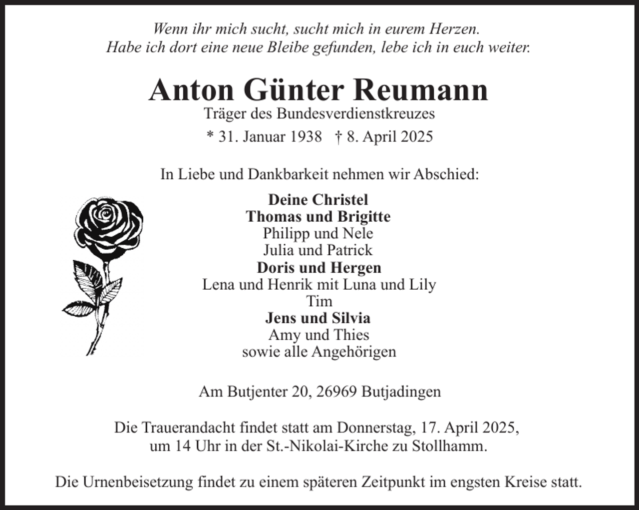 <p>Wenn ihr mich sucht, sucht mich in eurem Herzen.<br />Habe ich dort eine neue Bleibe gefunden, lebe ich in euch weiter.</p><p>Anton Günter Reumann<br />Träger des Bundesverdienstkreuzes<br />* 31. Januar 1938 † 8. April 2025</p><p>In Liebe und Dankbarkeit nehmen wir Abschied:<br />Deine Christel<br />Thomas und Brigitte<br />Philipp und Nele<br />Julia und Patrick<br />Doris und Hergen<br />Lena und Henrik mit Luna und Lily<br />Tim<br />Jens und Silvia<br />Amy und Thies<br />sowie alle Angehörigen<br />Am Butjenter 20, 26969 Butjadingen<br />Die Trauerandacht findet statt am Donnerstag, 17. April 2025,<br />um 14 Uhr in der St.-Nikolai-Kirche zu Stollhamm.<br />Die Urnenbeisetzung findet zu einem späteren Zeitpunkt im engsten Kreise statt.</p>