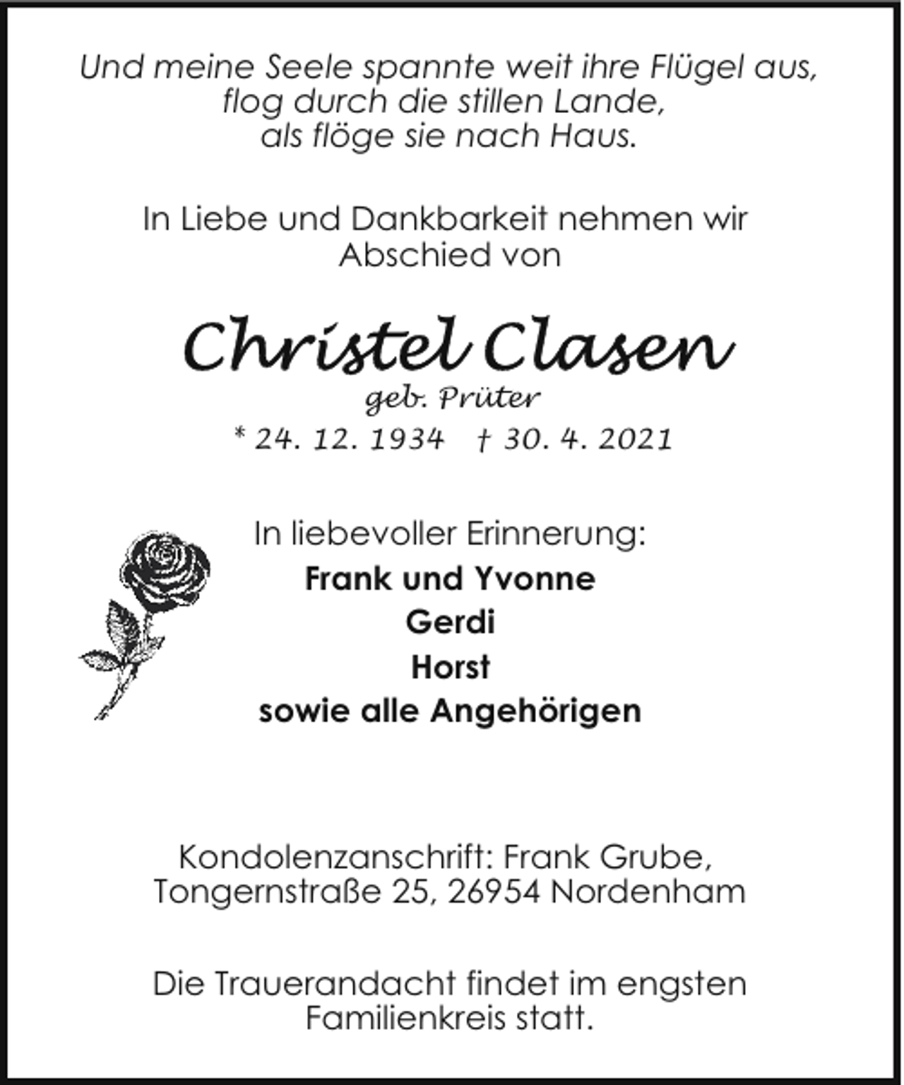<p>Und meine Seele spannte weit ihre Flügel aus,<br />flog durch die stillen Lande,<br />als flöge sie nach Haus.<br />In Liebe und Dankbarkeit nehmen wir<br />Abschied von</p>
<p>geb. Prüter<br />* 24. 12. 1934 † 30. 4. 2021</p>
<p>In liebevoller Erinnerung:<br />Frank und Yvonne<br />Gerdi<br />Horst<br />sowie alle Angehörigen</p>
<p>Kondolenzanschrift: Frank Grube,<br />Tongernstraße 25, 26954 Nordenham<br />Die Trauerandacht findet im engsten<br />Familienkreis statt.</p>