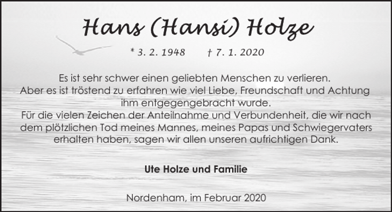 <p>* 3. 2. 1948</p><p>† 7. 1. 2020</p><p>Es ist sehr schwer einen geliebten Menschen zu verlieren.<br />Aber es ist tröstend zu erfahren wie viel Liebe, Freundschaft und Achtung<br />ihm entgegengebracht wurde.<br />Für die vielen Zeichen der Anteilnahme und Verbundenheit, die wir nach<br />dem plötzlichen Tod meines Mannes, meines Papas und Schwiegervaters<br />erhalten haben, sagen wir allen unseren aufrichtigen Dank.<br />Ute Holze und Familie<br />Nordenham, im Februar 2020</p>