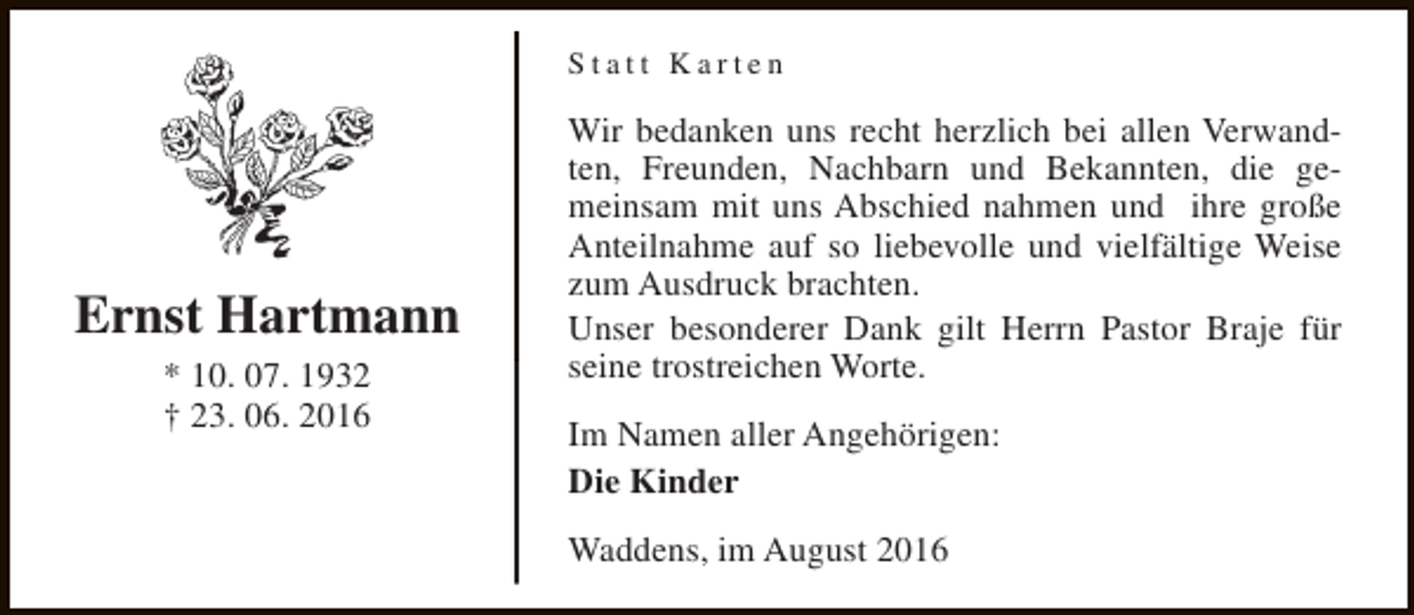 <p>Statt Karten</p><p>Ernst Hartmann<br />* 10. 07. 1932<br />† 23. 06. 2016</p><p>Wir bedanken uns recht herzlich bei allen Verwandten, Freunden, Nachbarn und Bekannten, die gemeinsam mit uns Abschied nahmen und ihre große<br />Anteilnahme auf so liebevolle und vielfältige Weise<br />zum Ausdruck brachten.<br />Unser besonderer Dank gilt Herrn Pastor Braje für<br />seine trostreichen Worte.<br />Im Namen aller Angehörigen:<br />Die Kinder<br />Waddens, im August 2016</p>