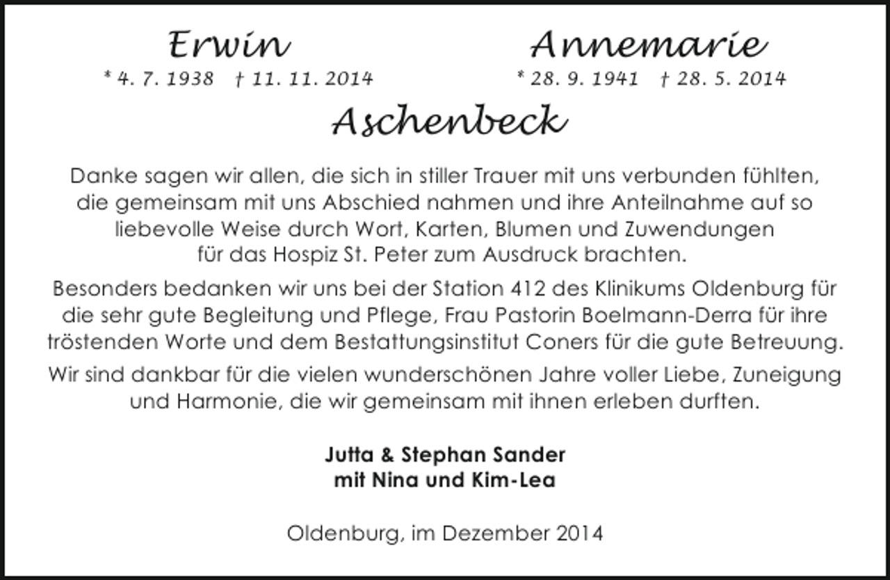 <p>Erwin</p><p>* 4. 7. 1938</p><p>† 11. 11. 2014</p><p>Annemarie</p><p>* 28. 9. 1941</p><p>† 28. 5. 2014</p><p>Aschenbeck<br />Danke sagen wir allen, die sich in stiller Trauer mit uns verbunden fühlten,<br />die gemeinsam mit uns Abschied nahmen und ihre Anteilnahme auf so<br />liebevolle Weise durch Wort, Karten, Blumen und Zuwendungen<br />für das Hospiz St. Peter zum Ausdruck brachten.<br />Besonders bedanken wir uns bei der Station 412 des Klinikums Oldenburg für<br />die sehr gute Begleitung und Pflege, Frau Pastorin Boelmann-Derra für ihre<br />tröstenden Worte und dem Bestattungsinstitut Coners für die gute Betreuung.<br />Wir sind dankbar für die vielen wunderschönen Jahre voller Liebe, Zuneigung<br />und Harmonie, die wir gemeinsam mit ihnen erleben durften.<br />Jutta &amp; Stephan Sander<br />mit Nina und Kim-Lea<br />Oldenburg, im Dezember 2014</p>