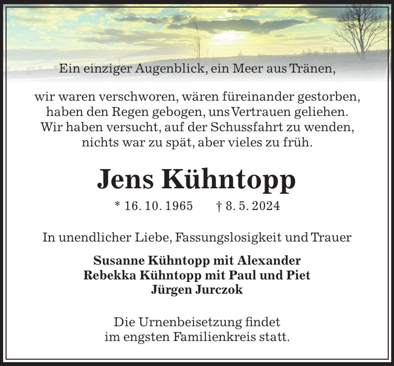 <p>Ein einziger Augenblick, ein Meer aus Tränen,<br />wir waren verschworen, wären füreinander gestorben,<br />haben den Regen gebogen, uns Vertrauen geliehen.<br />Wir haben versucht, auf der Schussfahrt zu wenden,<br />nichts war zu spät, aber vieles zu früh.</p><p>Jens Kühntopp<br />* 16. 10. 1965</p><p>† 8. 5. 2024</p><p>In unendlicher Liebe, Fassungslosigkeit und Trauer<br />Susanne Kühntopp mit Alexander<br />Rebekka Kühntopp mit Paul und Piet<br />Jürgen Jurczok<br />Die Urnenbeisetzung findet<br />im engsten Familienkreis statt.</p>