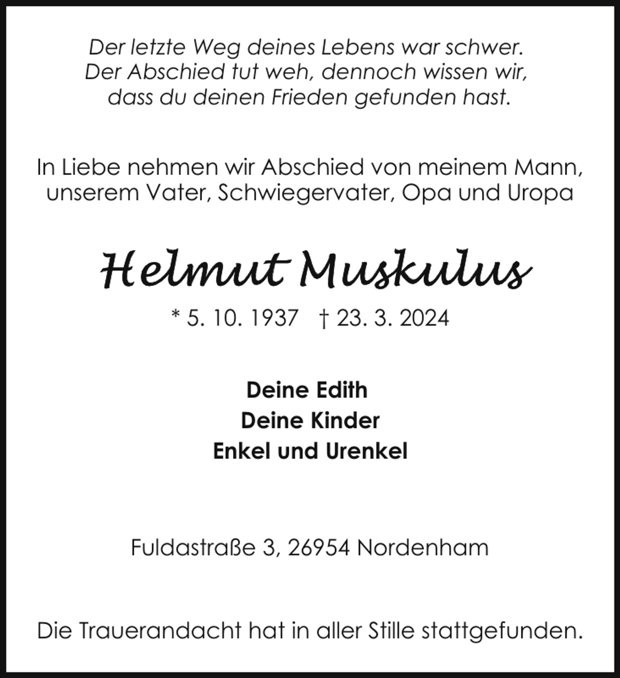 <p>Der letzte Weg deines Lebens war schwer.<br />Der Abschied tut weh, dennoch wissen wir,<br />dass du deinen Frieden gefunden hast.</p><p>In Liebe nehmen wir Abschied von meinem Mann,<br />unserem Vater, Schwiegervater, Opa und Uropa</p><p>* 5. 10. 1937 † 23. 3. 2024<br />Deine Edith<br />Deine Kinder<br />Enkel und Urenkel</p><p>Fuldastraße 3, 26954 Nordenham<br />Die Trauerandacht hat in aller Stille stattgefunden.</p>