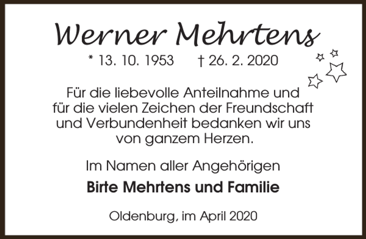 <p>Werner Mehrtens<br />* 13. 10. 1953</p><p>† 26. 2. 2020</p><p>Für die liebevolle Anteilnahme und<br />für die vielen Zeichen der Freundschaft<br />und Verbundenheit bedanken wir uns<br />von ganzem Herzen.<br />Im Namen aller Angehörigen</p><p>Birte Mehrtens und Familie<br />Oldenburg, im April 2020</p>