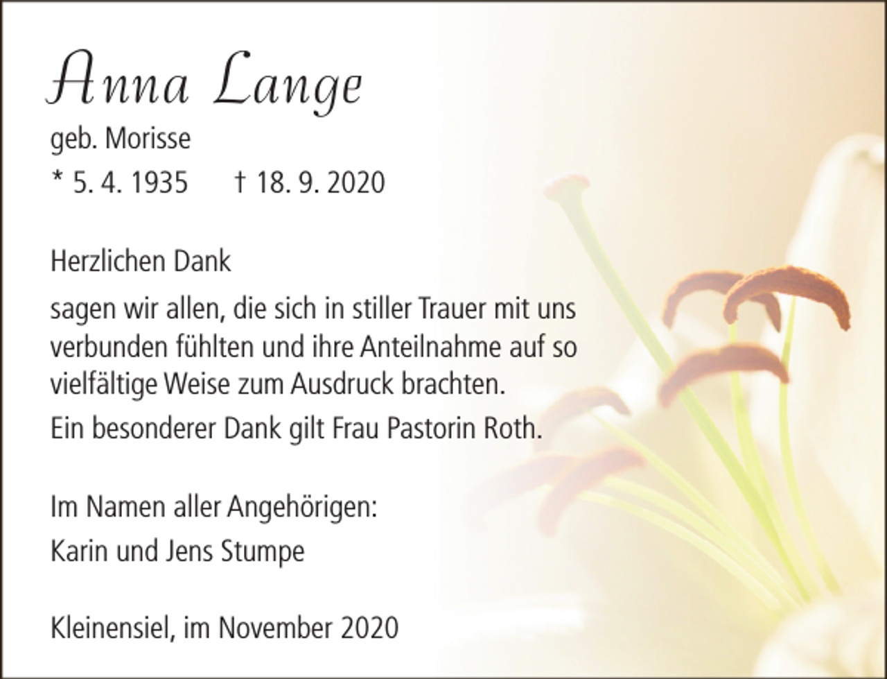 <p>Anna Lange<br />geb. Morisse<br />* 5. 4. 1935</p><p>† 18. 9. 2020</p><p>Herzlichen Dank<br />sagen wir allen, die sich in stiller Trauer mit uns<br />verbunden fühlten und ihre Anteilnahme auf so<br />vielfältige Weise zum Ausdruck brachten.<br />Ein besonderer Dank gilt Frau Pastorin Roth.<br />Im Namen aller Angehörigen:<br />Karin und Jens Stumpe<br />Kleinensiel, im November 2020</p>