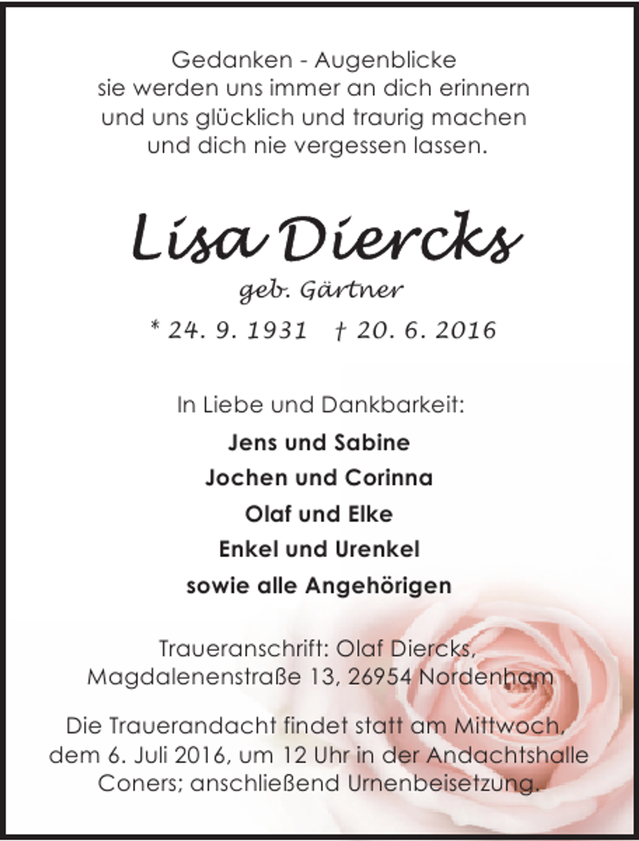 <p>Gedanken - Augenblicke<br />sie werden uns immer an dich erinnern<br />und uns glücklich und traurig machen<br />und dich nie vergessen lassen.</p><p>geb. Gärtner<br />* 24. 9. 1931</p><p>† 20. 6. 2016</p><p>In Liebe und Dankbarkeit:<br />Jens und Sabine<br />Jochen und Corinna<br />Olaf und Elke<br />Enkel und Urenkel<br />sowie alle Angehörigen<br />Traueranschrift: Olaf Diercks,<br />Magdalenenstraße 13, 26954 Nordenham<br />Die Trauerandacht findet statt am Mittwoch,<br />dem 6. Juli 2016, um 12 Uhr in der Andachtshalle<br />Coners; anschließend Urnenbeisetzung.</p>