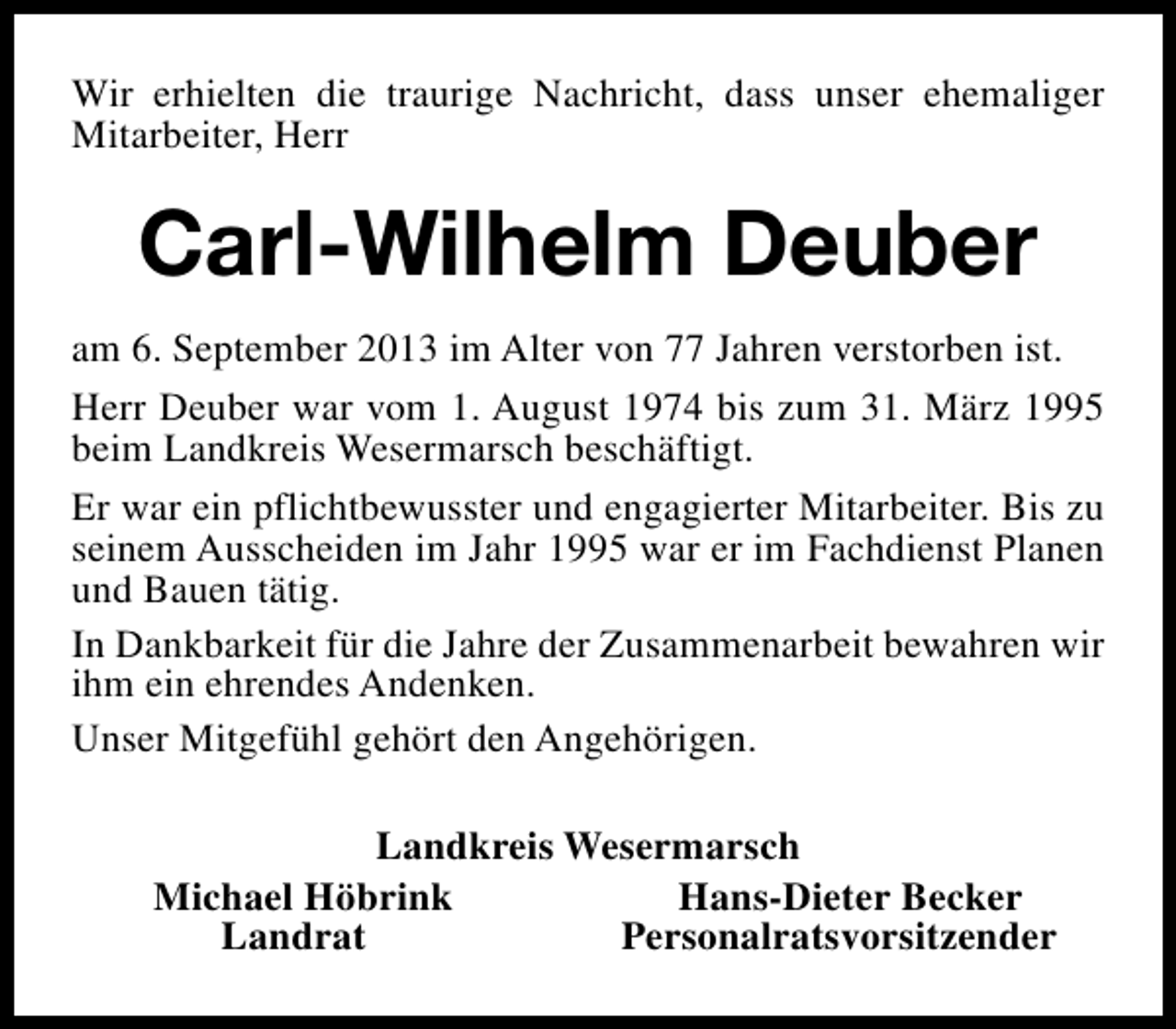<p>Wir erhielten die traurige Nachricht, dass unser ehemaliger<br />Mitarbeiter, Herr</p><p>Carl-Wilhelm Deuber<br />am 6. September 2013 im Alter von 77 Jahren verstorben ist.<br />Herr Deuber war vom 1. August 1974 bis zum 31. März 1995<br />beim Landkreis Wesermarsch beschäftigt.<br />Er war ein pflichtbewusster und engagierter Mitarbeiter. Bis zu<br />seinem Ausscheiden im Jahr 1995 war er im Fachdienst Planen<br />und Bauen tätig.<br />In Dankbarkeit für die Jahre der Zusammenarbeit bewahren wir<br />ihm ein ehrendes Andenken.<br />Unser Mitgefühl gehört den Angehörigen.<br />Landkreis Wesermarsch<br />Michael Höbrink<br />Hans-Dieter Becker<br />Landrat<br />Personalratsvorsitzender</p>