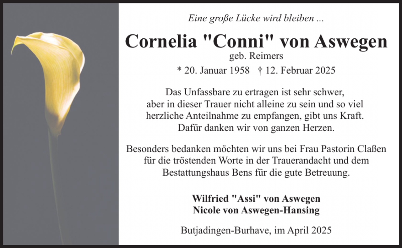 <p>Eine große Lücke wird bleiben ...</p><p>Cornelia "Conni" von Aswegen<br />geb. Reimers<br />* 20. Januar 1958 † 12. Februar 2025</p><p>Das Unfassbare zu ertragen ist sehr schwer,<br />aber in dieser Trauer nicht alleine zu sein und so viel<br />herzliche Anteilnahme zu empfangen, gibt uns Kraft.<br />Dafür danken wir von ganzen Herzen.<br />Besonders bedanken möchten wir uns bei Frau Pastorin Claßen<br />für die tröstenden Worte in der Trauerandacht und dem<br />Bestattungshaus Bens für die gute Betreuung.<br />Wilfried "Assi" von Aswegen<br />Nicole von Aswegen-Hansing<br />Butjadingen-Burhave, im April 2025</p>