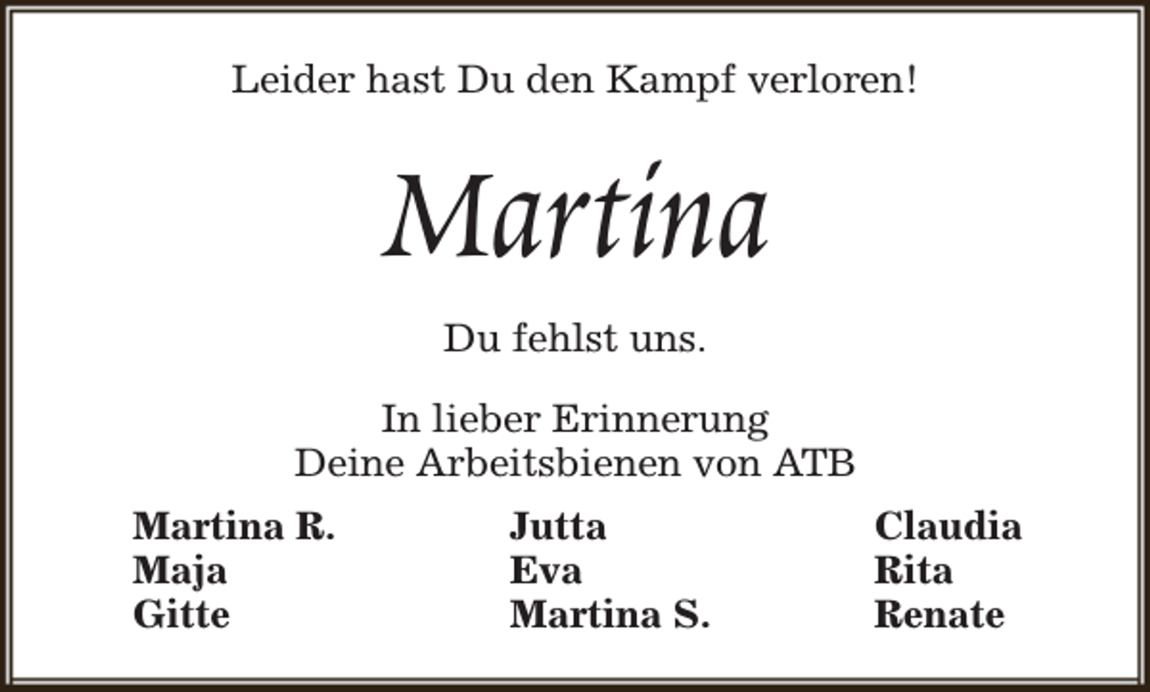 <p>Leider hast Du den Kampf verloren!</p><p>Martina<br />Du fehlst uns.</p><p>In lieber Erinnerung<br />Deine Arbeitsbienen von ATB<br />Martina R.<br />Maja<br />Gitte</p><p>Jutta<br />Eva<br />Martina S.</p><p>Claudia<br />Rita<br />Renate</p>