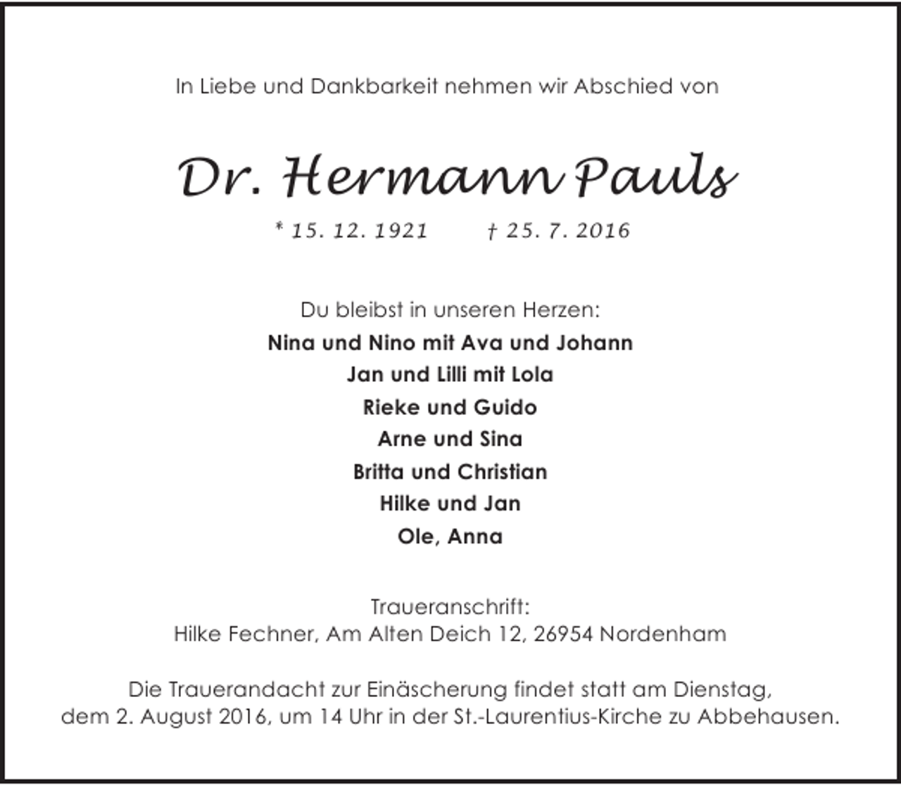 <p>In Liebe und Dankbarkeit nehmen wir Abschied von</p><p>Dr. Hermann Pauls<br />* 15. 12. 1921</p><p>† 25. 7. 2016</p><p>Du bleibst in unseren Herzen:<br />Nina und Nino mit Ava und Johann<br />Jan und Lilli mit Lola<br />Rieke und Guido<br />Arne und Sina<br />Britta und Christian<br />Hilke und Jan<br />Ole, Anna<br />Traueranschrift:<br />Hilke Fechner, Am Alten Deich 12, 26954 Nordenham<br />Die Trauerandacht zur Einäscherung findet statt am Dienstag,<br />dem 2. August 2016, um 14 Uhr in der St.-Laurentius-Kirche zu Abbehausen.</p>