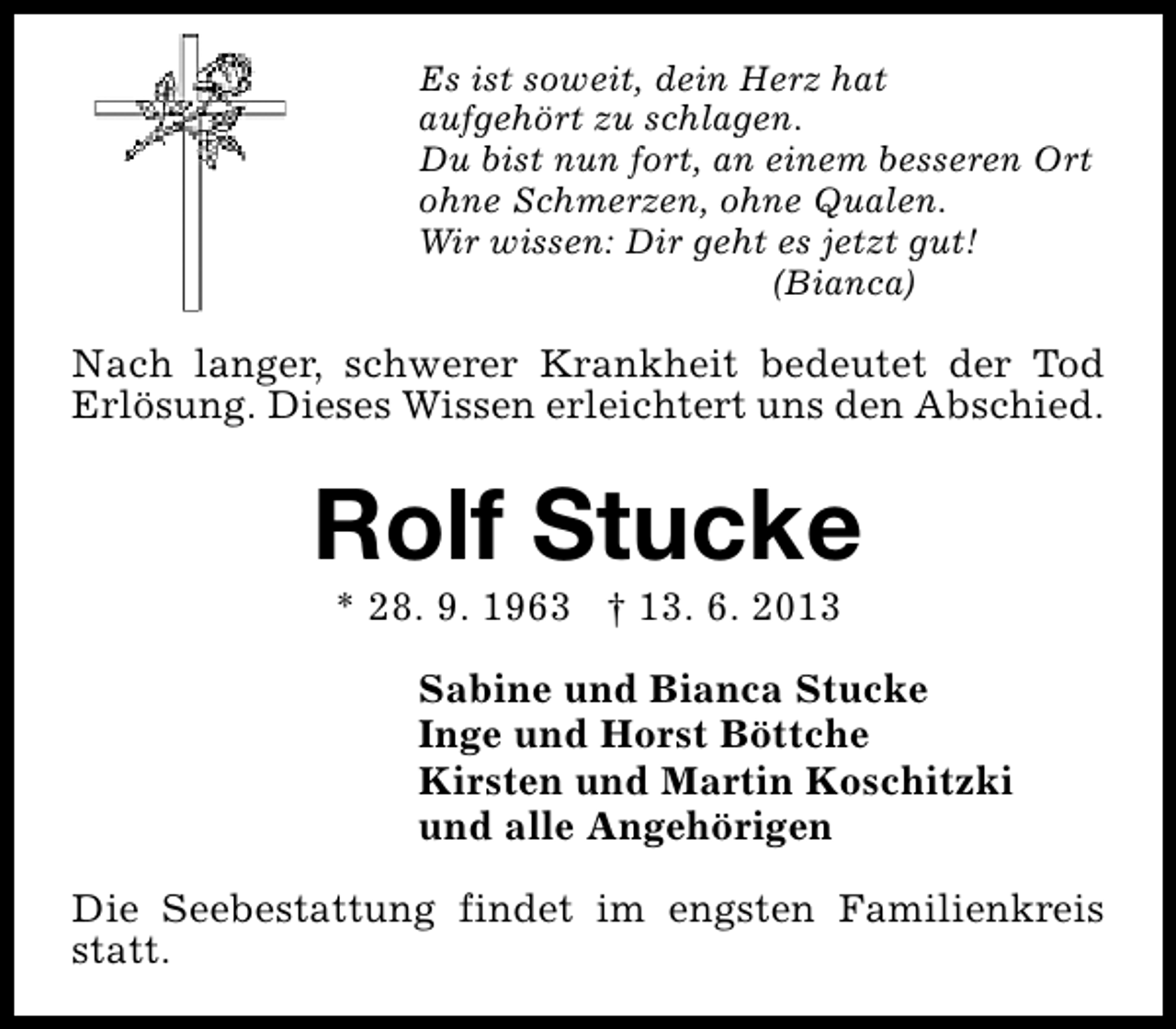 <p>Es ist soweit, dein Herz hat<br />aufgehört zu schlagen.<br />Du bist nun fort, an einem besseren Ort<br />ohne Schmerzen, ohne Qualen.<br />Wir wissen: Dir geht es jetzt gut!<br />(Bianca)</p><p>Nach langer, schwerer Krankheit bedeutet der Tod<br />Erlösung. Dieses Wissen erleichtert uns den Abschied.</p><p>Rolf Stucke<br />* 28. 9. 1963 † 13. 6. 2013</p><p>Sabine und Bianca Stucke<br />Inge und Horst Böttche<br />Kirsten und Martin Koschitzki<br />und alle Angehörigen<br />Die Seebestattung findet im engsten Familienkreis<br />statt.</p>