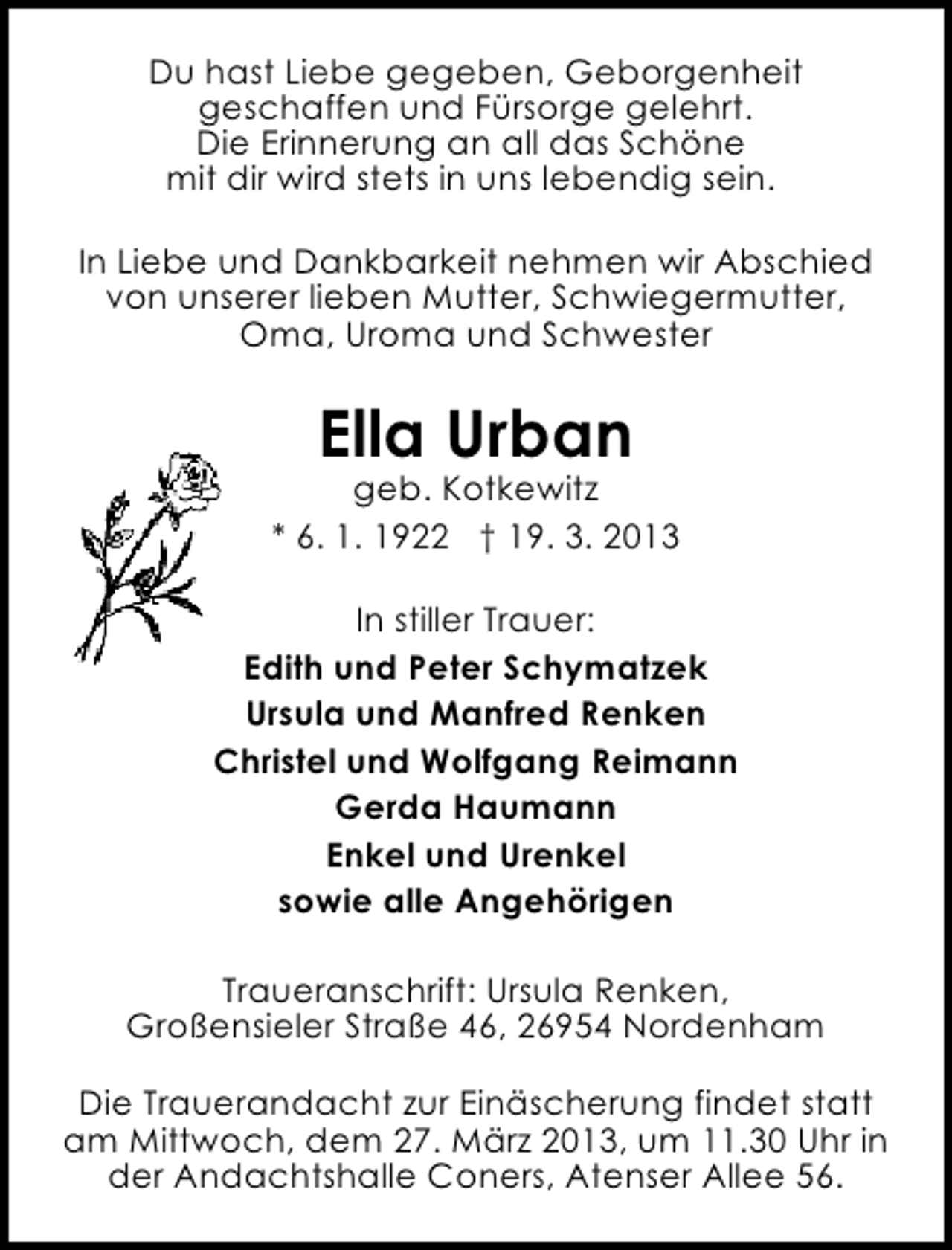 <p>Du hast Liebe gegeben, Geborgenheit<br />geschaffen und Fürsorge gelehrt.<br />Die Erinnerung an all das Schöne<br />mit dir wird stets in uns lebendig sein.<br />In Liebe und Dankbarkeit nehmen wir Abschied<br />von unserer lieben Mutter, Schwiegermutter,<br />Oma, Uroma und Schwester</p><p>Ella Urban</p><p>geb. Kotkewitz<br />* 6. 1. 1922 † 19. 3. 2013<br />In stiller Trauer:<br />Edith und Peter Schymatzek<br />Ursula und Manfred Renken<br />Christel und Wolfgang Reimann<br />Gerda Haumann<br />Enkel und Urenkel<br />sowie alle Angehörigen<br />Traueranschrift: Ursula Renken,<br />Großensieler Straße 46, 26954 Nordenham<br />Die Trauerandacht zur Einäscherung findet statt<br />am Mittwoch, dem 27. März 2013, um 11.30 Uhr in<br />der Andachtshalle Coners, Atenser Allee 56.</p>