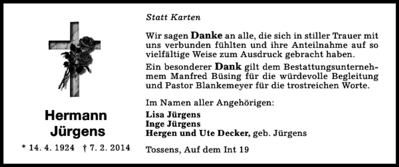 <p>Statt Karten<br />Wir sagen Danke an alle, die sich in stiller Trauer mit<br />uns verbunden fühlten und ihre Anteilnahme auf so<br />vielfältige Weise zum Ausdruck gebracht haben.<br />Ein besonderer Dank gilt dem Bestattungsunternehmem Manfred Büsing für die würdevolle Begleitung<br />und Pastor Blankemeyer für die trostreichen Worte.</p><p>Hermann<br />Jürgens<br />* 14. 4. 1924 † 7. 2. 2014</p><p>Im Namen aller Angehörigen:<br />Lisa Jürgens<br />Inge Jürgens<br />Hergen und Ute Decker, geb. Jürgens<br />Tossens, Auf dem Int 19</p>