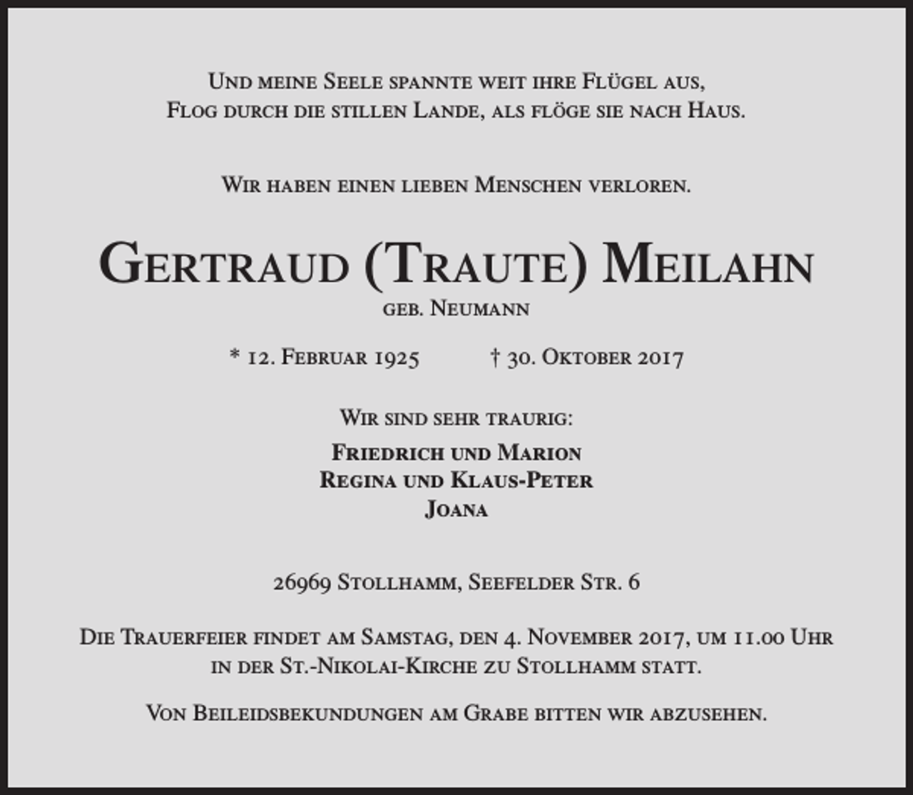 <p>Und meine Seele spannte weit ihre Flügel aus,<br />Flog durch die stillen Lande, als flöge sie nach Haus.<br />Wir haben einen lieben Menschen verloren.</p><p>Gertraud (traute) Meilahn<br />geb. Neumann</p><p>* 12. Februar 1925</p><p>† 30. Oktober 2017</p><p>Wir sind sehr traurig:<br />Friedrich und Marion<br />Regina und Klaus-Peter<br />Joana<br />26969 Stollhamm, Seefelder Str. 6<br />Die Trauerfeier findet am Samstag, den 4. November 2017, um 11.00 Uhr<br />in der St.-Nikolai-Kirche zu Stollhamm statt.<br />Von Beileidsbekundungen am Grabe bitten wir abzusehen.</p>