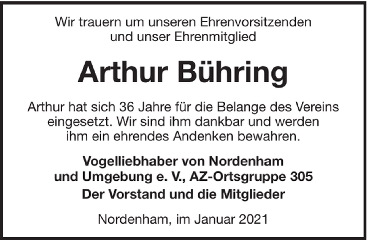 <p>Wir trauern um unseren Ehrenvorsitzenden<br />und unser Ehrenmitglied</p><p>Arthur Bühring<br />Arthur hat sich 36 Jahre für die Belange des Vereins<br />eingesetzt. Wir sind ihm dankbar und werden<br />ihm ein ehrendes Andenken bewahren.<br />Vogelliebhaber von Nordenham<br />und Umgebung e. V., AZ-Ortsgruppe 305<br />Der Vorstand und die Mitglieder<br />Nordenham, im Januar 2021</p>