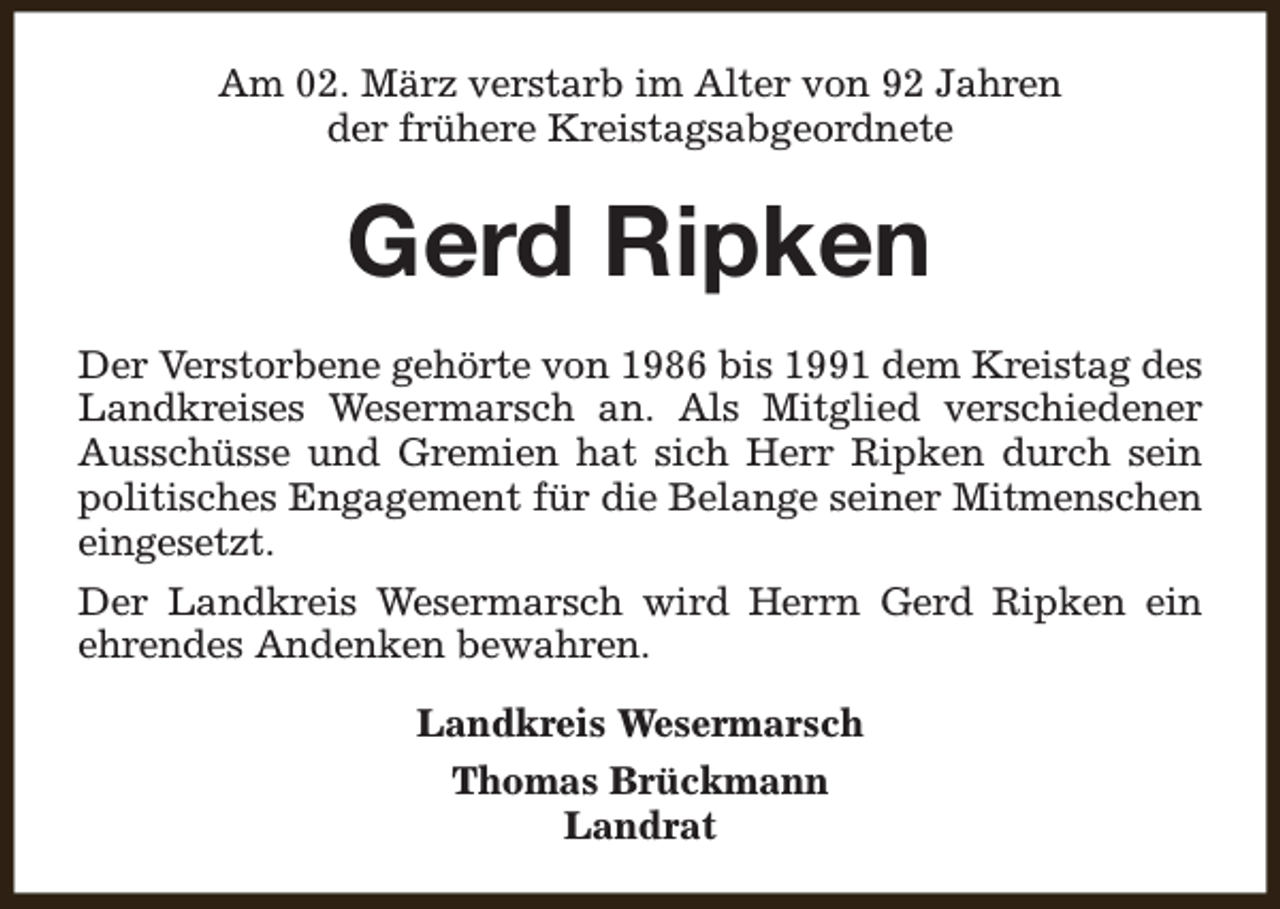 <p>Am 02. März verstarb im Alter von 92 Jahren<br />der frühere Kreistagsabgeordnete</p><p>Gerd Ripken<br />Der Verstorbene gehörte von 1986 bis 1991 dem Kreistag des<br />Landkreises Wesermarsch an. Als Mitglied verschiedener<br />Ausschüsse und Gremien hat sich Herr Ripken durch sein<br />politisches Engagement für die Belange seiner Mitmenschen<br />eingesetzt.<br />Der Landkreis Wesermarsch wird Herrn Gerd Ripken ein<br />ehrendes Andenken bewahren.<br />Landkreis Wesermarsch<br />Thomas Brückmann<br />Landrat</p>