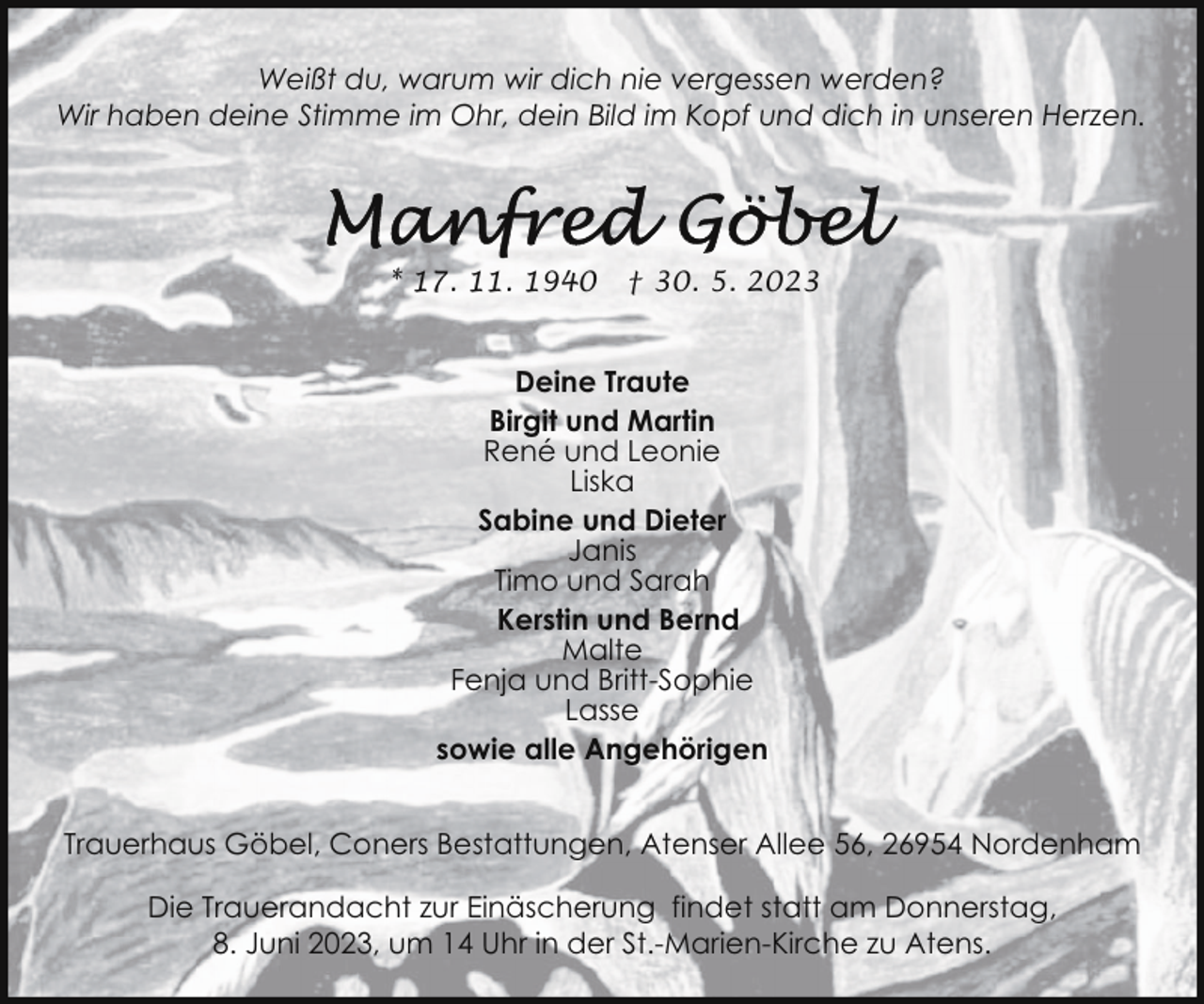 <p>Weißt du, warum wir dich nie vergessen werden?<br />Wir haben deine Stimme im Ohr, dein Bild im Kopf und dich in unseren Herzen.</p><p>* 17. 11. 1940</p><p>† 30. 5. 2023</p><p>Deine Traute<br />Birgit und Martin<br />René und Leonie<br />Liska<br />Sabine und Dieter<br />Janis<br />Timo und Sarah<br />Kerstin und Bernd<br />Malte<br />Fenja und Britt-Sophie<br />Lasse<br />sowie alle Angehörigen<br />Trauerhaus Göbel, Coners Bestattungen, Atenser Allee 56, 26954 Nordenham<br />Die Trauerandacht zur Einäscherung findet statt am Donnerstag,<br />8. Juni 2023, um 14 Uhr in der St.-Marien-Kirche zu Atens.</p>