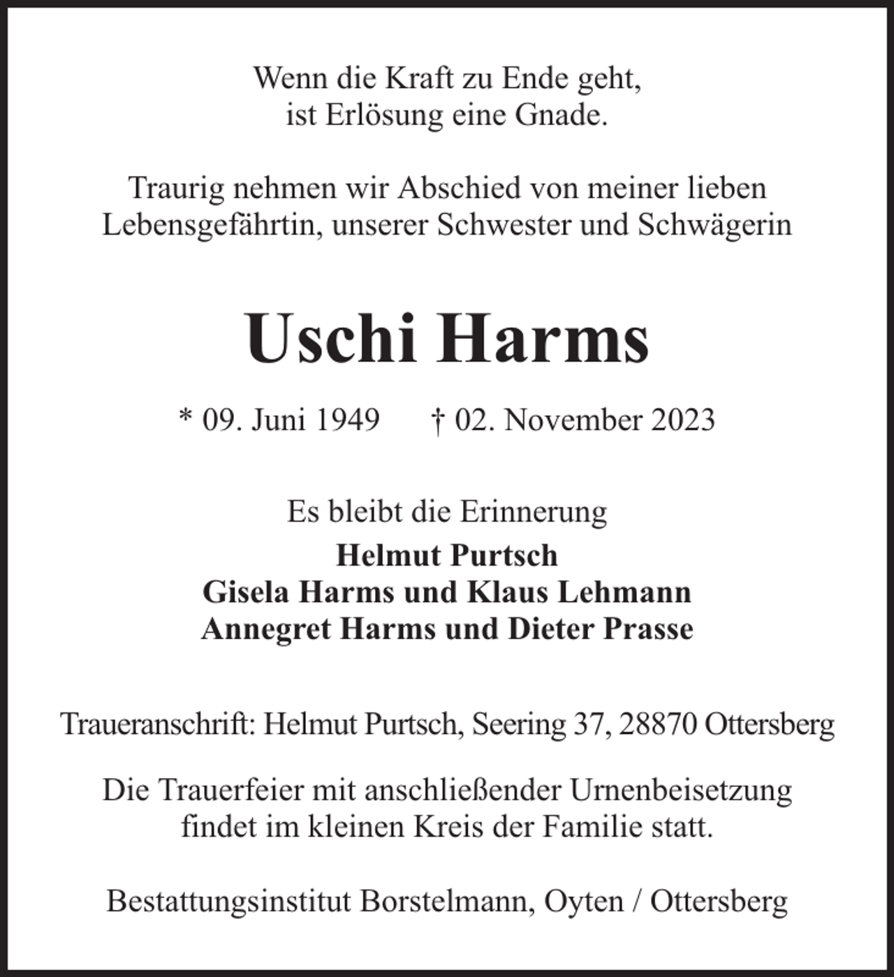 <p>Wenn die Kraft zu Ende geht,<br />ist Erlösung eine Gnade.<br />Traurig nehmen wir Abschied von meiner lieben<br />Lebensgefährtin, unserer Schwester und Schwägerin</p><p>Uschi Harms<br />* 09. Juni 1949</p><p>† 02. November 2023</p><p>Es bleibt die Erinnerung<br />Helmut Purtsch<br />Gisela Harms und Klaus Lehmann<br />Annegret Harms und Dieter Prasse<br />Traueranschrift: Helmut Purtsch, Seering 37, 28870 Ottersberg<br />Die Trauerfeier mit anschließender Urnenbeisetzung<br />findet im kleinen Kreis der Familie statt.<br />Bestattungsinstitut Borstelmann, Oyten / Ottersberg</p>
