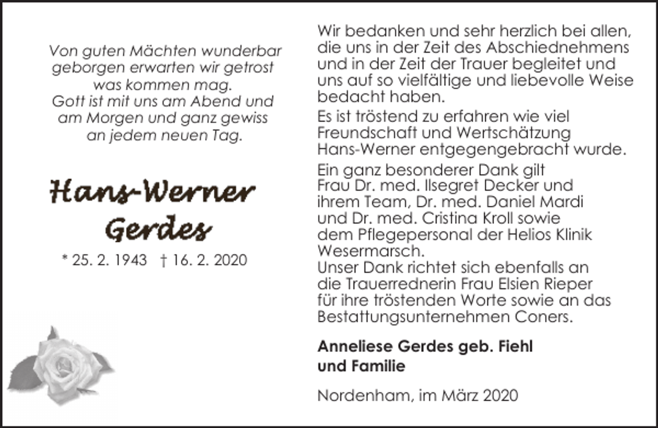 <p>Von guten Mächten wunderbar<br />geborgen erwarten wir getrost<br />was kommen mag.<br />Gott ist mit uns am Abend und<br />am Morgen und ganz gewiss<br />an jedem neuen Tag.</p><p>* 25. 2. 1943 † 16. 2. 2020</p><p>Wir bedanken und sehr herzlich bei allen,<br />die uns in der Zeit des Abschiednehmens<br />und in der Zeit der Trauer begleitet und<br />uns auf so vielfältige und liebevolle Weise<br />bedacht haben.<br />Es ist tröstend zu erfahren wie viel<br />Freundschaft und Wertschätzung<br />Hans-Werner entgegengebracht wurde.<br />Ein ganz besonderer Dank gilt<br />Frau Dr. med. Ilsegret Decker und<br />ihrem Team, Dr. med. Daniel Mardi<br />und Dr. med. Cristina Kroll sowie<br />dem Pflegepersonal der Helios Klinik<br />Wesermarsch.<br />Unser Dank richtet sich ebenfalls an<br />die Trauerrednerin Frau Elsien Rieper<br />für ihre tröstenden Worte sowie an das<br />Bestattungsunternehmen Coners.<br />Anneliese Gerdes geb. Fiehl<br />und Familie<br />Nordenham, im März 2020</p>