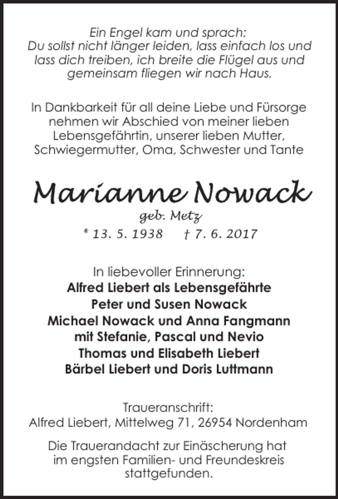 <p>Ein Engel kam und sprach:<br />Du sollst nicht länger leiden, lass einfach los und<br />lass dich treiben, ich breite die Flügel aus und<br />gemeinsam fliegen wir nach Haus.<br />In Dankbarkeit für all deine Liebe und Fürsorge<br />nehmen wir Abschied von meiner lieben<br />Lebensgefährtin, unserer lieben Mutter,<br />Schwiegermutter, Oma, Schwester und Tante</p><p>geb. Metz<br />* 13. 5. 1938</p><p>† 7. 6. 2017</p><p>In liebevoller Erinnerung:<br />Alfred Liebert als Lebensgefährte<br />Peter und Susen Nowack<br />Michael Nowack und Anna Fangmann<br />mit Stefanie, Pascal und Nevio<br />Thomas und Elisabeth Liebert<br />Bärbel Liebert und Doris Luttmann<br />Traueranschrift:<br />Alfred Liebert, Mittelweg 71, 26954 Nordenham<br />Die Trauerandacht zur Einäscherung hat<br />im engsten Familien- und Freundeskreis<br />stattgefunden.</p>