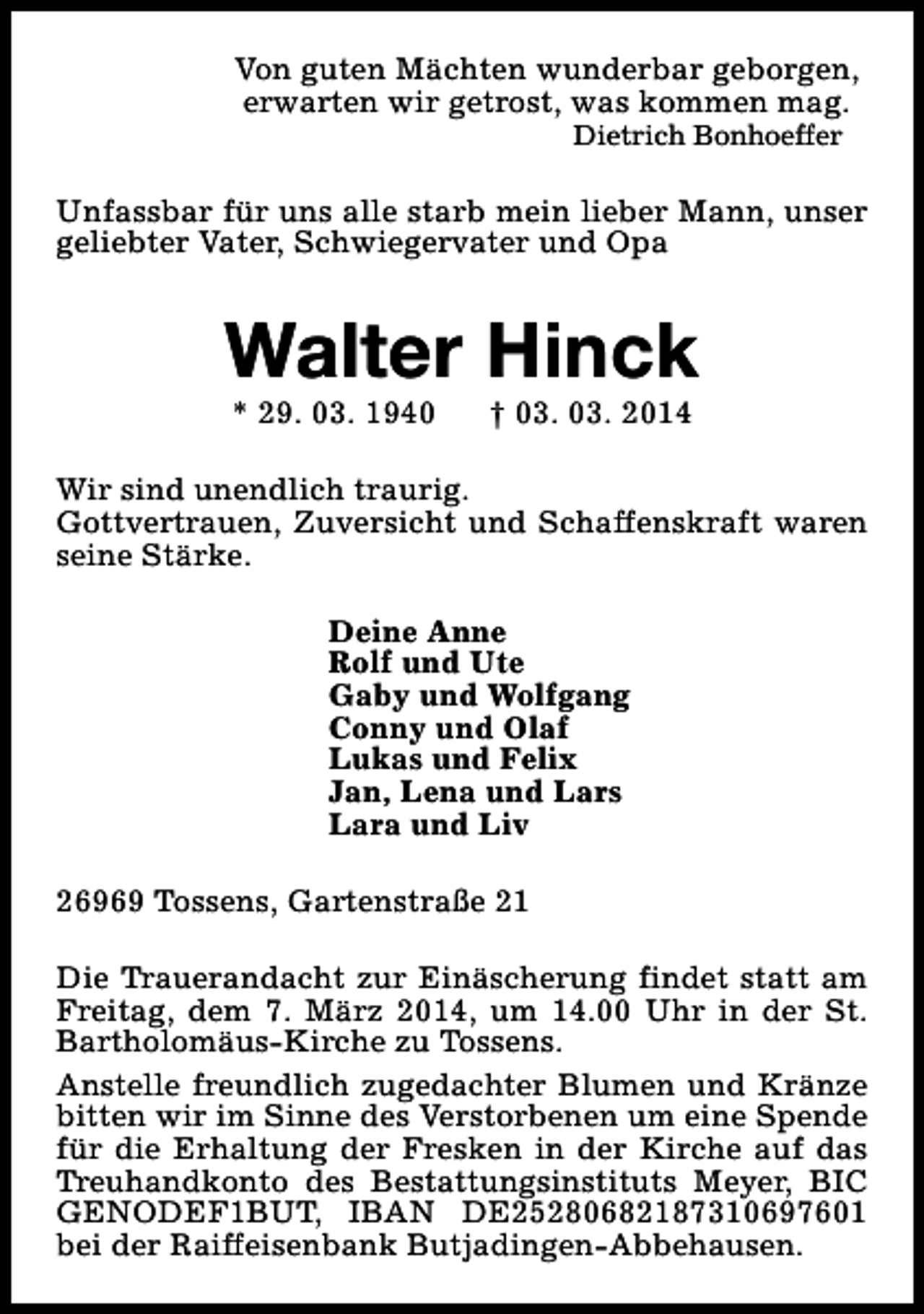 <p>Von guten Mächten wunderbar geborgen,<br />erwarten wir getrost, was kommen mag.<br />Dietrich Bonhoeffer</p><p>Unfassbar für uns alle starb mein lieber Mann, unser<br />geliebter Vater, Schwiegervater und Opa</p><p>Walter Hinck<br />* 29. 03. 1940</p><p>† 03. 03. 2014</p><p>Wir sind unendlich traurig.<br />Gottvertrauen, Zuversicht und Schaffenskraft waren<br />seine Stärke.<br />Deine Anne<br />Rolf und Ute<br />Gaby und Wolfgang<br />Conny und Olaf<br />Lukas und Felix<br />Jan, Lena und Lars<br />Lara und Liv<br />26969 Tossens, Gartenstraße 21<br />Die Trauerandacht zur Einäscherung findet statt am<br />Freitag, dem 7. März 2014, um 14.00 Uhr in der St.<br />Bartholomäus-Kirche zu Tossens.<br />Anstelle freundlich zugedachter Blumen und Kränze<br />bitten wir im Sinne des Verstorbenen um eine Spende<br />für die Erhaltung der Fresken in der Kirche auf das<br />Treuhandkonto des Bestattungsinstituts Meyer, BIC<br />GENODEF1BUT, IBAN DE25280682187310697601<br />bei der Raiffeisenbank Butjadingen-Abbehausen.</p>