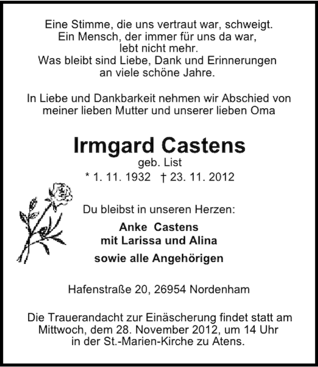 <p>Eine Stimme, die uns vertraut war, schweigt.<br />Ein Mensch, der immer für uns da war,<br />lebt nicht mehr.<br />Was bleibt sind Liebe, Dank und Erinnerungen<br />an viele schöne Jahre.<br />In Liebe und Dankbarkeit nehmen wir Abschied von<br />meiner lieben Mutter und unserer lieben Oma</p><p>Irmgard Castens<br />geb. List<br />* 1. 11. 1932 † 23. 11. 2012</p><p>Du bleibst in unseren Herzen:<br />Anke Castens<br />mit Larissa und Alina<br />sowie alle Angehörigen<br />Hafenstraße 20, 26954 Nordenham<br />Die Trauerandacht zur Einäscherung findet statt am<br />Mittwoch, dem 28. November 2012, um 14 Uhr<br />in der St.-Marien-Kirche zu Atens.</p>