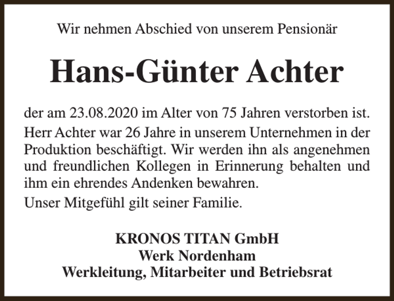 <p>Wir nehmen Abschied von unserem Pensionär</p><p>Hans-Günter Achter<br />der am 23.08.2020 im Alter von 75 Jahren verstorben ist.<br />Herr Achter war 26 Jahre in unserem Unternehmen in der<br />Produktion beschäftigt. Wir werden ihn als angenehmen<br />und freundlichen Kollegen in Erinnerung behalten und<br />ihm ein ehrendes Andenken bewahren.<br />Unser Mitgefühl gilt seiner Familie.<br />KRONOS TITAN GmbH<br />Werk Nordenham<br />Werkleitung, Mitarbeiter und Betriebsrat</p>