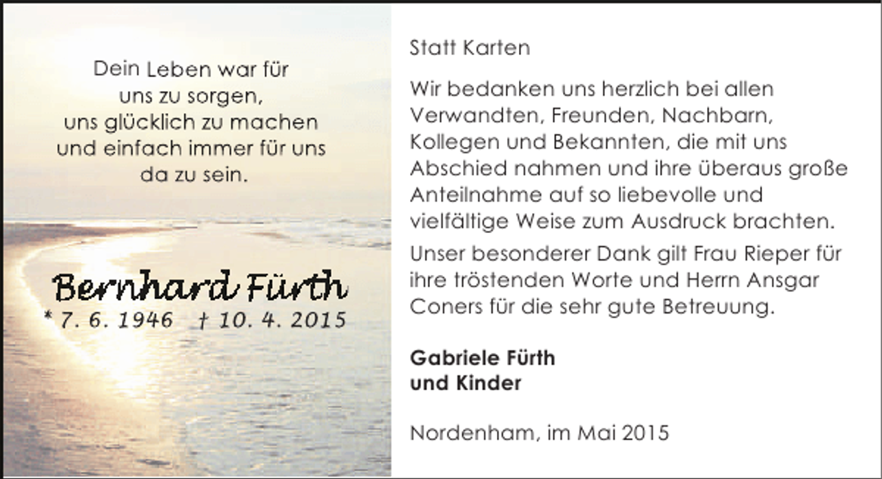 <p>Dein Leben war für<br />uns zu sorgen,<br />uns glücklich zu machen<br />und einfach immer für uns<br />da zu sein.</p>
<p>* 7. 6. 1946</p>
<p>† 10. 4. 2015</p>
<p>Statt Karten<br />Wir bedanken uns herzlich bei allen<br />Verwandten, Freunden, Nachbarn,<br />Kollegen und Bekannten, die mit uns<br />Abschied nahmen und ihre überaus große<br />Anteilnahme auf so liebevolle und<br />vielfältige Weise zum Ausdruck brachten.<br />Unser besonderer Dank gilt Frau Rieper für<br />ihre tröstenden Worte und Herrn Ansgar<br />Coners für die sehr gute Betreuung.<br />Gabriele Fürth<br />und Kinder<br />Nordenham, im Mai 2015</p>