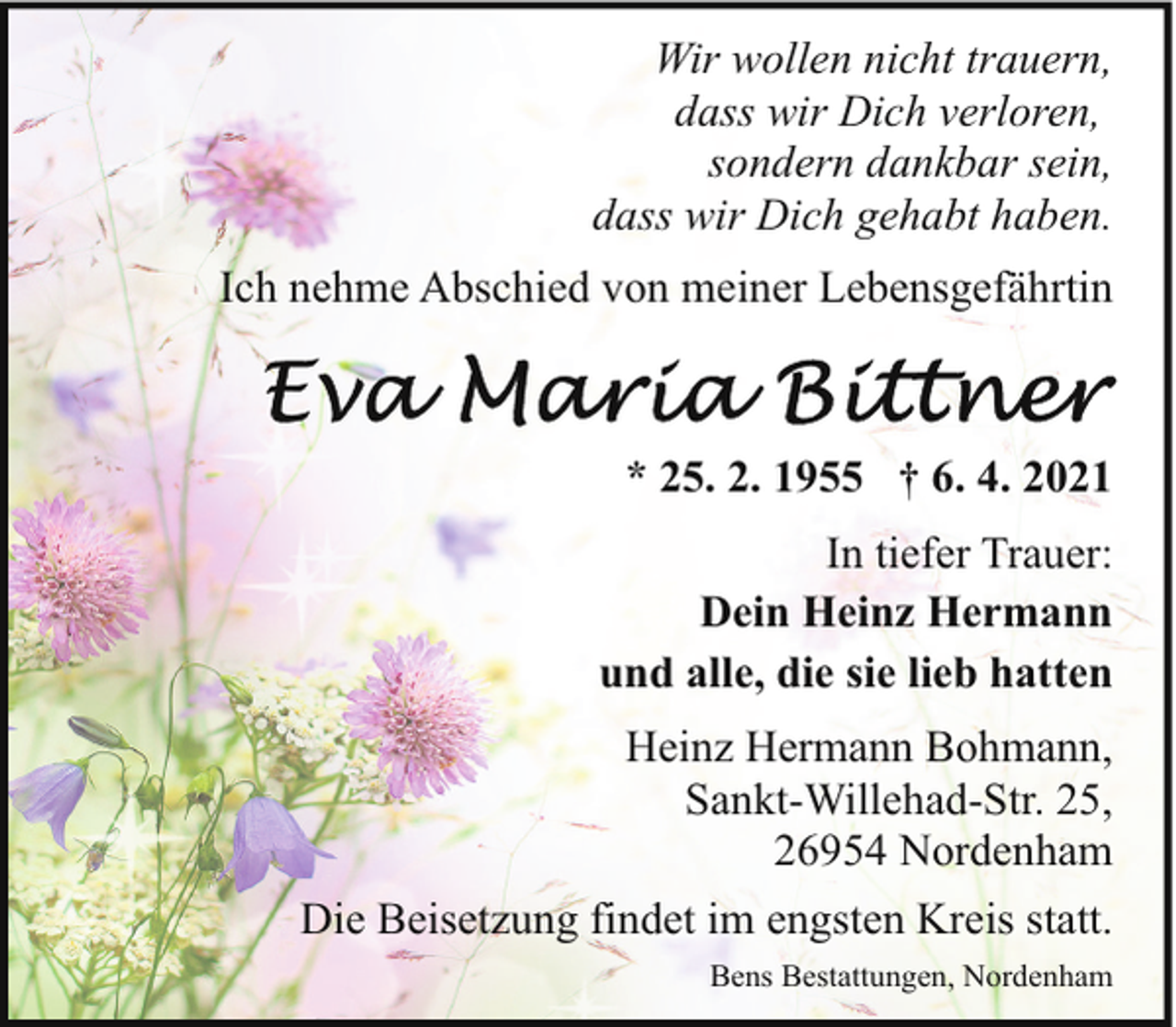 <p>Wir wollen nicht trauern,<br />dass wir Dich verloren,<br />sondern dankbar sein,<br />dass wir Dich gehabt haben.<br />Ich nehme Abschied von meiner Lebensgefährtin</p><p>* 25. 2. 1955 † 6. 4. 2021<br />In tiefer Trauer:<br />Dein Heinz Hermann<br />und alle, die sie lieb hatten<br />Heinz Hermann Bohmann,<br />Sankt-Willehad-Str. 25,<br />26954 Nordenham<br />Die Beisetzung findet im engsten Kreis statt.<br />Bens Bestattungen, Nordenham</p>