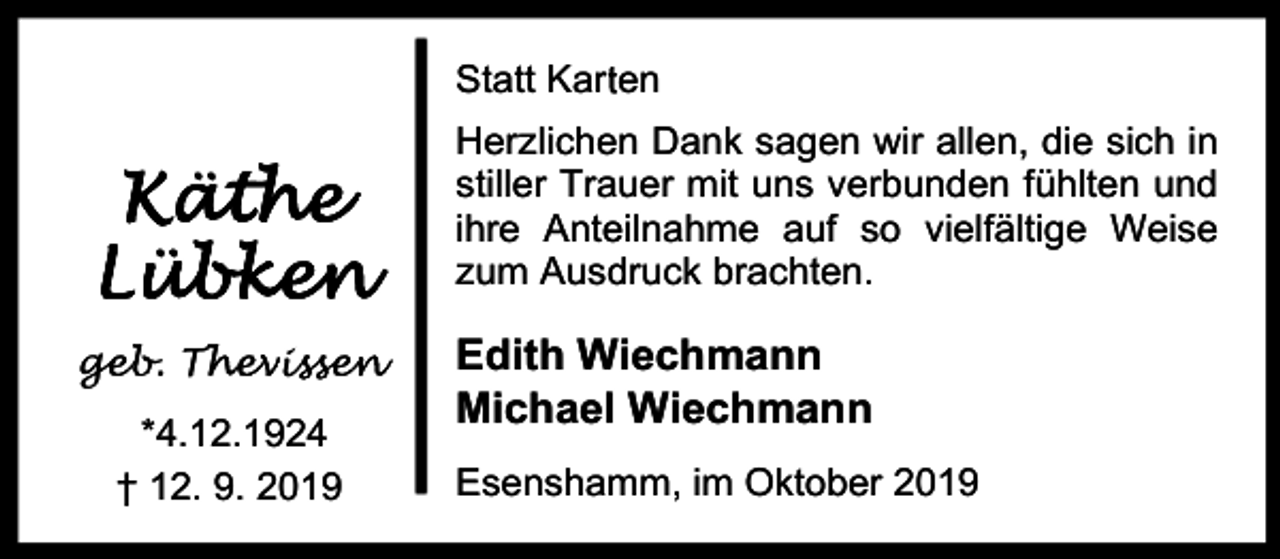<p>r en<br />Statt Kart</p><p>Käthe<br />K<br />äth<br />ät<br />tthe<br />he<br />he<br />Lübke<br />üb<br />bke<br />k<br />en<br />L<br />üb<br />bk<br />ke<br />e<br />n<br />geb. Th<br />ge<br />Thevis<br />issen<br />*4.12.1924<br />† 12. 9. 2019</p><p>Herzlichen Dank sagen wir allen, die sich in<br />stiller Trauer mit uns verbunden fühlten und<br />ihre Anteilnahme auf so vielfältige Weise<br />zum Ausdruck brachten.</p><p>Edith Wiechmann<br />Michael Wiechmann<br />Esenshamm, im Oktober 2019</p>