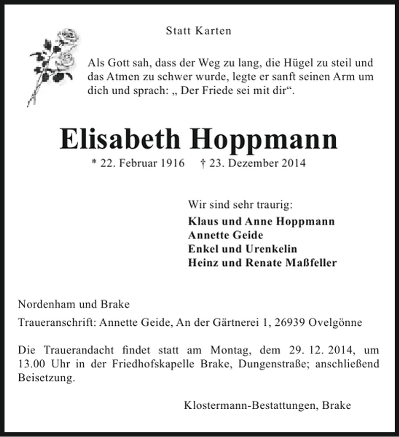 <p>Statt Karten<br />Als Gott sah, dass der Weg zu lang, die Hügel zu steil und<br />das Atmen zu schwer wurde, legte er sanft seinen Arm um<br />dich und sprach: „ Der Friede sei mit dir“.</p><p>Elisabeth Hoppmann<br />* 22. Februar 1916</p><p>† 23. Dezember 2014</p><p>Wir sind sehr traurig:<br />Klaus und Anne Hoppmann<br />Annette Geide<br />Enkel und Urenkelin<br />Heinz und Renate Maßfeller<br />Nordenham und Brake<br />Traueranschrift: Annette Geide, An der Gärtnerei 1, 26939 Ovelgönne<br />Die Trauerandacht findet statt am Montag, dem 29. 12. 2014, um<br />13.00 Uhr in der Friedhofskapelle Brake, Dungenstraße; anschließend<br />Beisetzung.<br />Klostermann-Bestattungen, Brake</p>