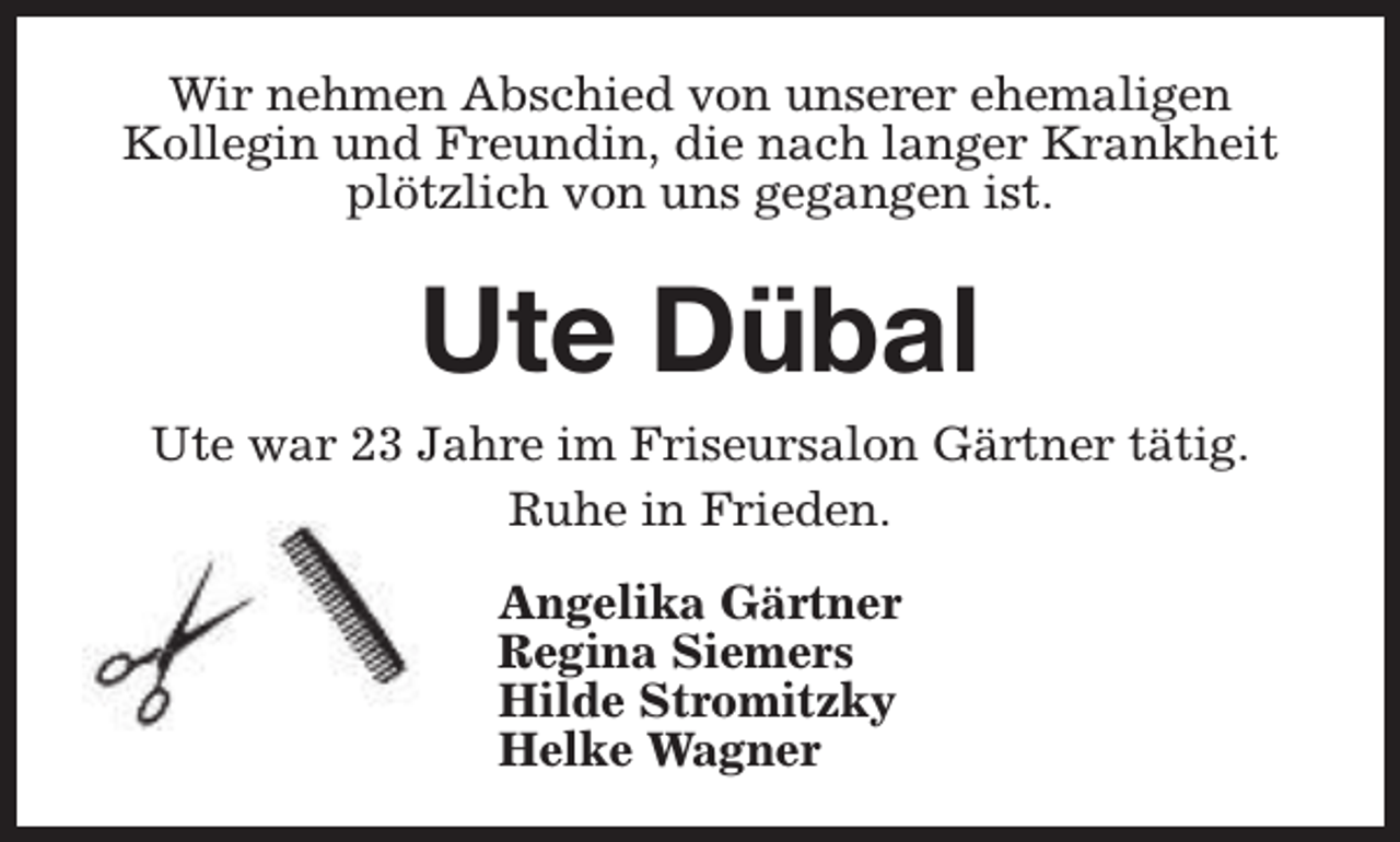 <p>Wir nehmen Abschied von unserer ehemaligen<br />Kollegin und Freundin, die nach langer Krankheit<br />plötzlich von uns gegangen ist.</p><p>Ute Dübal<br />Ute war 23 Jahre im Friseursalon Gärtner tätig.<br />Ruhe in Frieden.<br />Angelika Gärtner<br />Regina Siemers<br />Hilde Stromitzky<br />Helke Wagner</p>