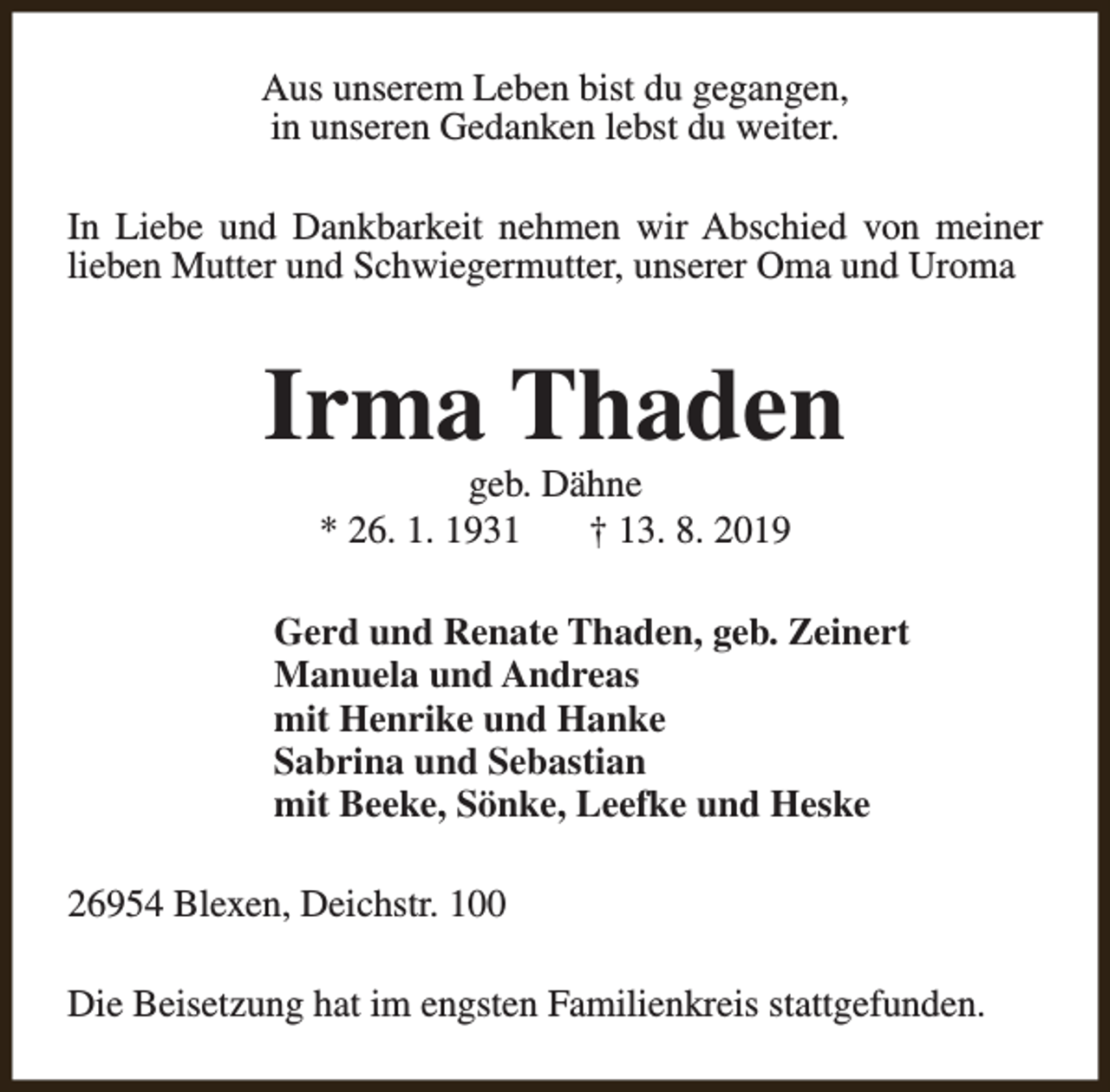 <p>Aus unserem Leben bist du gegangen,<br />in unseren Gedanken lebst du weiter.<br />In Liebe und Dankbarkeit nehmen wir Abschied von meiner<br />lieben Mutter und Schwiegermutter, unserer Oma und Uroma</p><p>Irma Thaden<br />geb. Dähne<br />* 26. 1. 1931<br />† 13. 8. 2019</p><p>Gerd und Renate Thaden, geb. Zeinert<br />Manuela und Andreas<br />mit Henrike und Hanke<br />Sabrina und Sebastian<br />mit Beeke, Sönke, Leefke und Heske<br />26954 Blexen, Deichstr. 100<br />Die Beisetzung hat im engsten Familienkreis stattgefunden.</p>