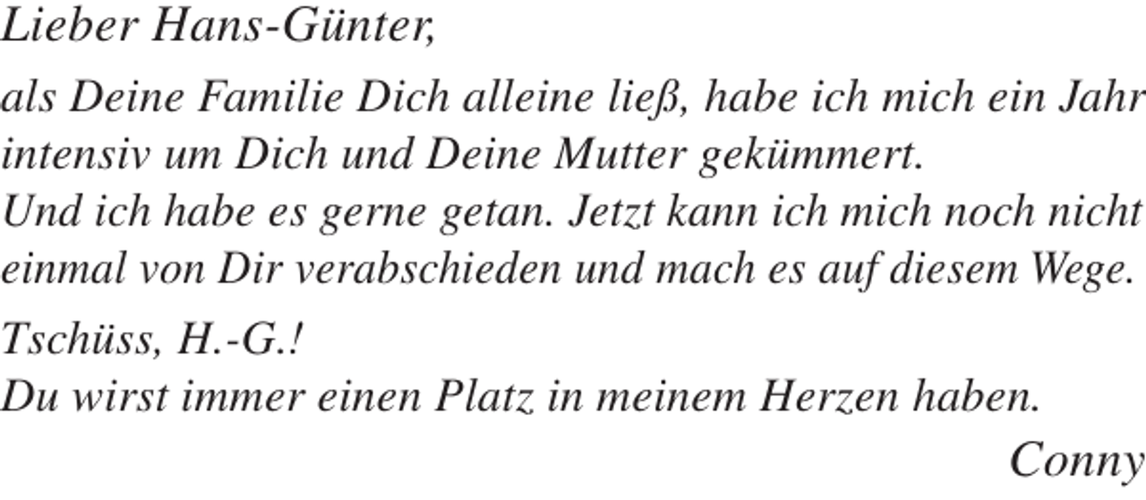 <p>Lieber Hans-Günter,</p><p>als Deine Familie Dich alleine ließ, habe ich mich ein Jahr<br />intensiv um Dich und Deine Mutter gekümmert.<br />Und ich habe es gerne getan. Jetzt kann ich mich noch nicht<br />einmal von Dir verabschieden und mach es auf diesem Wege.<br />Tschüss, H.-G.!<br />Du wirst immer einen Platz in meinem Herzen haben.</p><p>Conny</p>