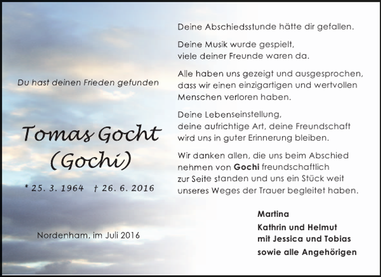 <p>Deine Abschiedsstunde hätte dir gefallen.<br />Deine Musik wurde gespielt,<br />viele deiner Freunde waren da.<br />Du hast deinen Frieden gefunden</p><p>Tomas Gocht<br />oma och<br />mas<br />cht<br />(Gochi<br />ochi)<br />chi<br />* 25. 3. 1964</p><p>† 26. 6. 2016</p><p>Nordenham, im Juli 2016</p><p>Alle haben uns gezeigt und ausgesprochen,<br />dass wir einen einzigartigen und wertvollen<br />Menschen verloren haben.<br />Deine Lebenseinstellung,<br />deine aufrichtige Art, deine Freundschaft<br />wird uns in guter Erinnerung bleiben.<br />Wir danken allen, die uns beim Abschied<br />nehmen von Gochi freundschaftlich<br />zur Seite standen und uns ein Stück weit<br />unseres Weges der Trauer begleitet haben.<br />Martina<br />Kathrin und Helmut<br />mit Jessica und Tobias<br />sowie alle Angehörigen</p>