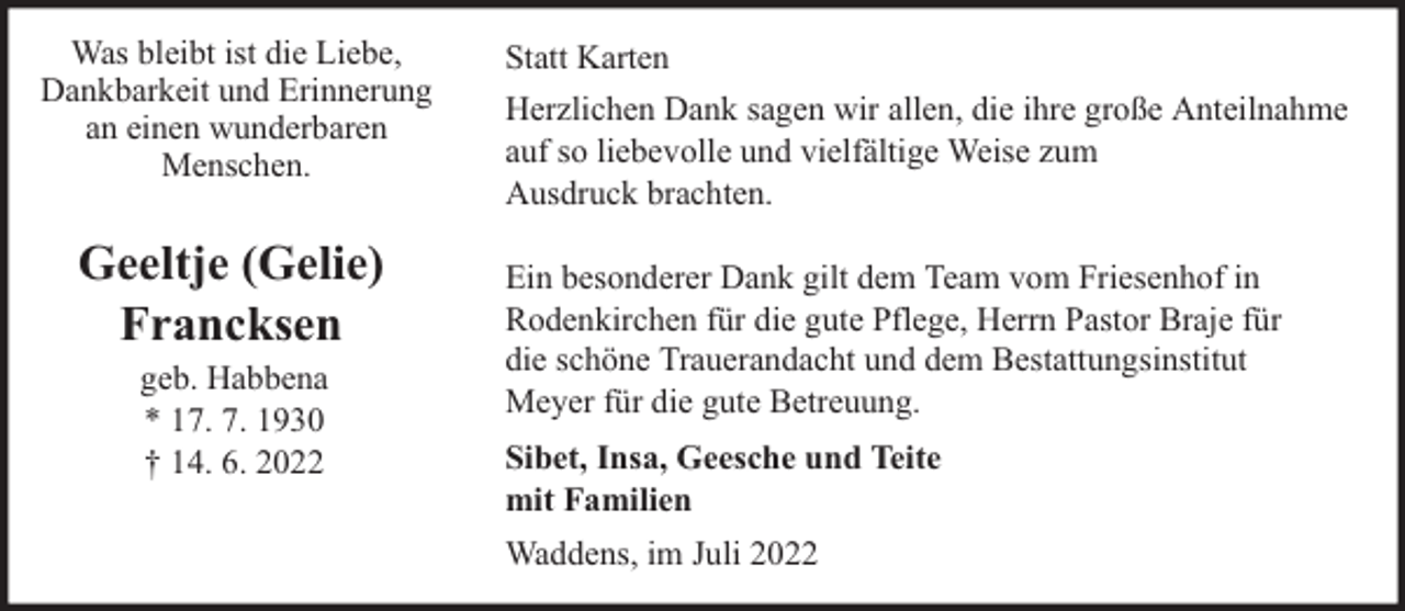 <p>Was bleibt ist die Liebe,<br />Dankbarkeit und Erinnerung<br />an einen wunderbaren<br />Menschen.</p><p>Geeltje (Gelie)<br />Francksen<br />geb. Habbena<br />* 17. 7. 1930<br />† 14. 6. 2022</p><p>Statt Karten<br />Herzlichen Dank sagen wir allen, die ihre große Anteilnahme<br />auf so liebevolle und vielfältige Weise zum<br />Ausdruck brachten.<br />Ein besonderer Dank gilt dem Team vom Friesenhof in<br />Rodenkirchen für die gute Pflege, Herrn Pastor Braje für<br />die schöne Trauerandacht und dem Bestattungsinstitut<br />Meyer für die gute Betreuung.<br />Sibet, Insa, Geesche und Teite<br />mit Familien<br />Waddens, im Juli 2022</p>