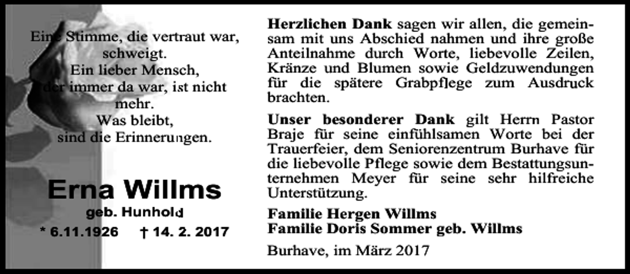 <p>Eine Stimme, die vertrraut war,<br />schweigt.<br />Ein lieber Mensch,<br />der immer da war, isst nicht<br />mehr.<br />Was bleibt,<br />sind die Erinnerun<br />ngen.</p><p>Erna Willms</p><p>geb. Hunhold<br />* 6.11.1926<br />† 14. 2. 2017</p><p>Herzlichen Dank sagen wir allen, die gemeinsam mit uns Abschied nahmen und ihre große<br />Anteilnahme durch Worte, liebevolle Zeilen,<br />Kränze und Blumen sowie Geldzuwendungen<br />für die spätere Grabpfflege zum Ausdru<br />r ck<br />brachten.<br />Unser besonderer Dank gilt Herrn<br />r Pastor<br />Braje für seine einfühlsamen Worte bei der<br />Trauerfeier, dem Seniorenzentrum Burhave für<br />die liebevolle Pfl<br />f ege sowie dem Bestattungsunternehmen Meyer für seine sehr hilfreiche<br />Unterstützung.<br />Familie Hergen Willms<br />Familie Doris Sommer geb. Willms<br />Burhave, im März 2017</p>