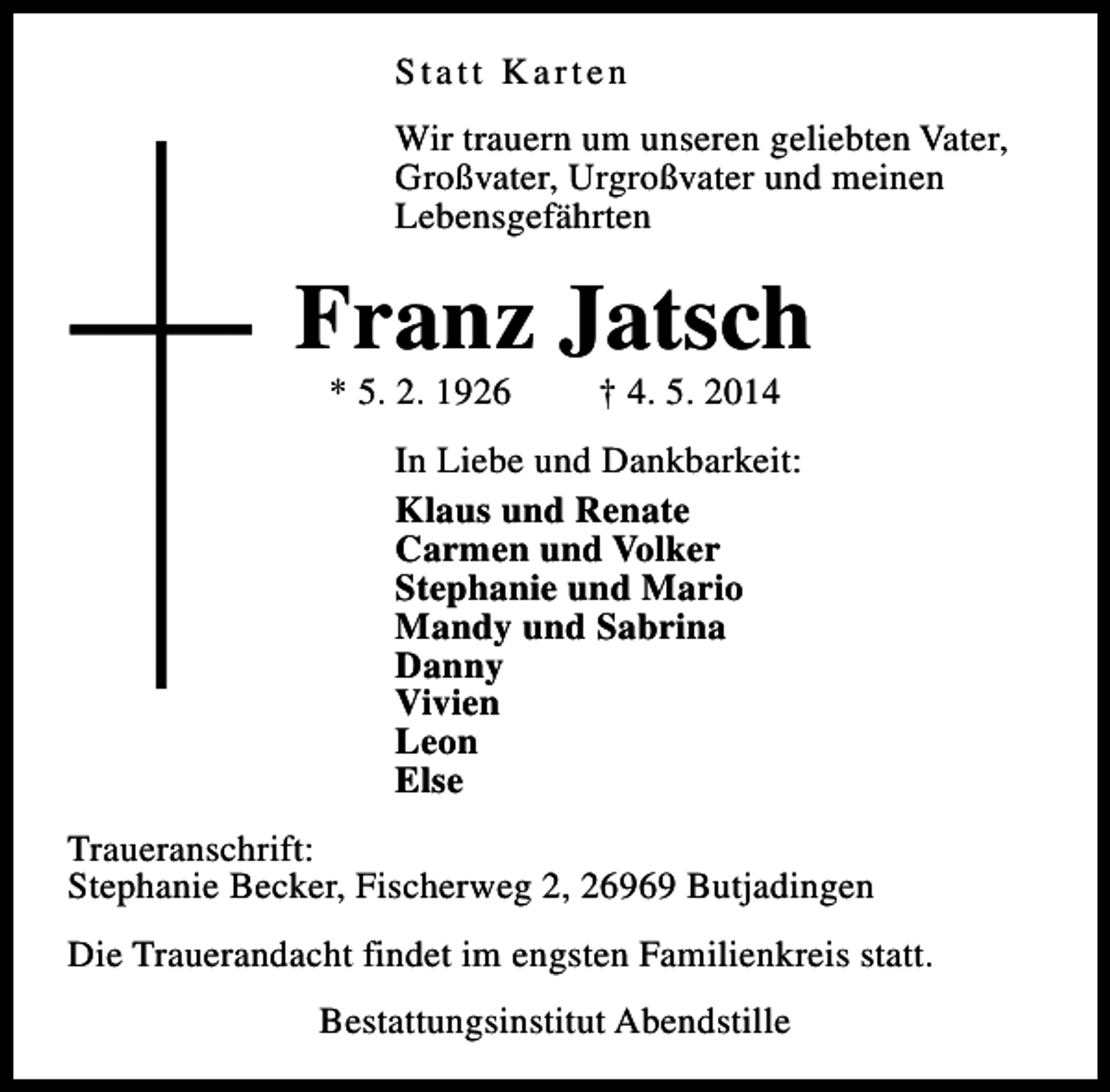 <p>Statt Karten<br />Wir trauern um unseren geliebten Vater,<br />Großvater, Urgroßvater und meinen<br />Lebensgefährten</p><p>Franz Jatsch<br />* 5. 2. 1926</p><p>† 4. 5. 2014</p><p>In Liebe und Dankbarkeit:<br />Klaus und Renate<br />Carmen und Volker<br />Stephanie und Mario<br />Mandy und Sabrina<br />Danny<br />Vivien<br />Leon<br />Else<br />Traueranschrift:<br />Stephanie Becker, Fischerweg 2, 26969 Butjadingen<br />Die Trauerandacht findet im engsten Familienkreis statt.<br />Bestattungsinstitut Abendstille</p>