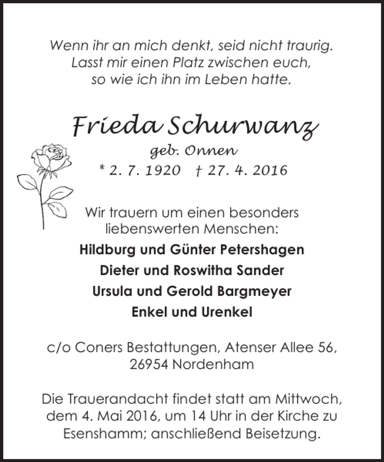 <p>Wenn ihr an mich denkt, seid nicht traurig.<br />Lasst mir einen Platz zwischen euch,<br />so wie ich ihn im Leben hatte.</p><p>Frieda Schurwanz<br />geb. Onnen<br />* 2. 7. 1920</p><p>† 27. 4. 2016</p><p>Wir trauern um einen besonders<br />liebenswerten Menschen:<br />Hildburg und Günter Petershagen<br />Dieter und Roswitha Sander<br />Ursula und Gerold Bargmeyer<br />Enkel und Urenkel<br />c/o Coners Bestattungen, Atenser Allee 56,<br />26954 Nordenham<br />Die Trauerandacht findet statt am Mittwoch,<br />dem 4. Mai 2016, um 14 Uhr in der Kirche zu<br />Esenshamm; anschließend Beisetzung.</p>