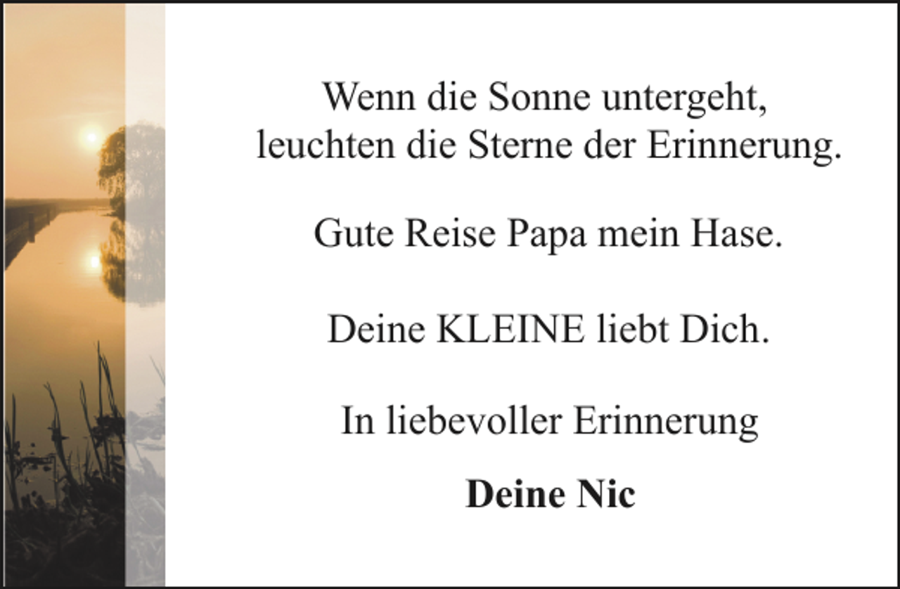 <p>Wenn die Sonne untergeht,<br />leuchten die Sterne der Erinnerung.<br />Gute Reise Papa mein Hase.<br />Deine KLEINE liebt Dich.<br />In liebevoller Erinnerung<br />Deine Nic</p>