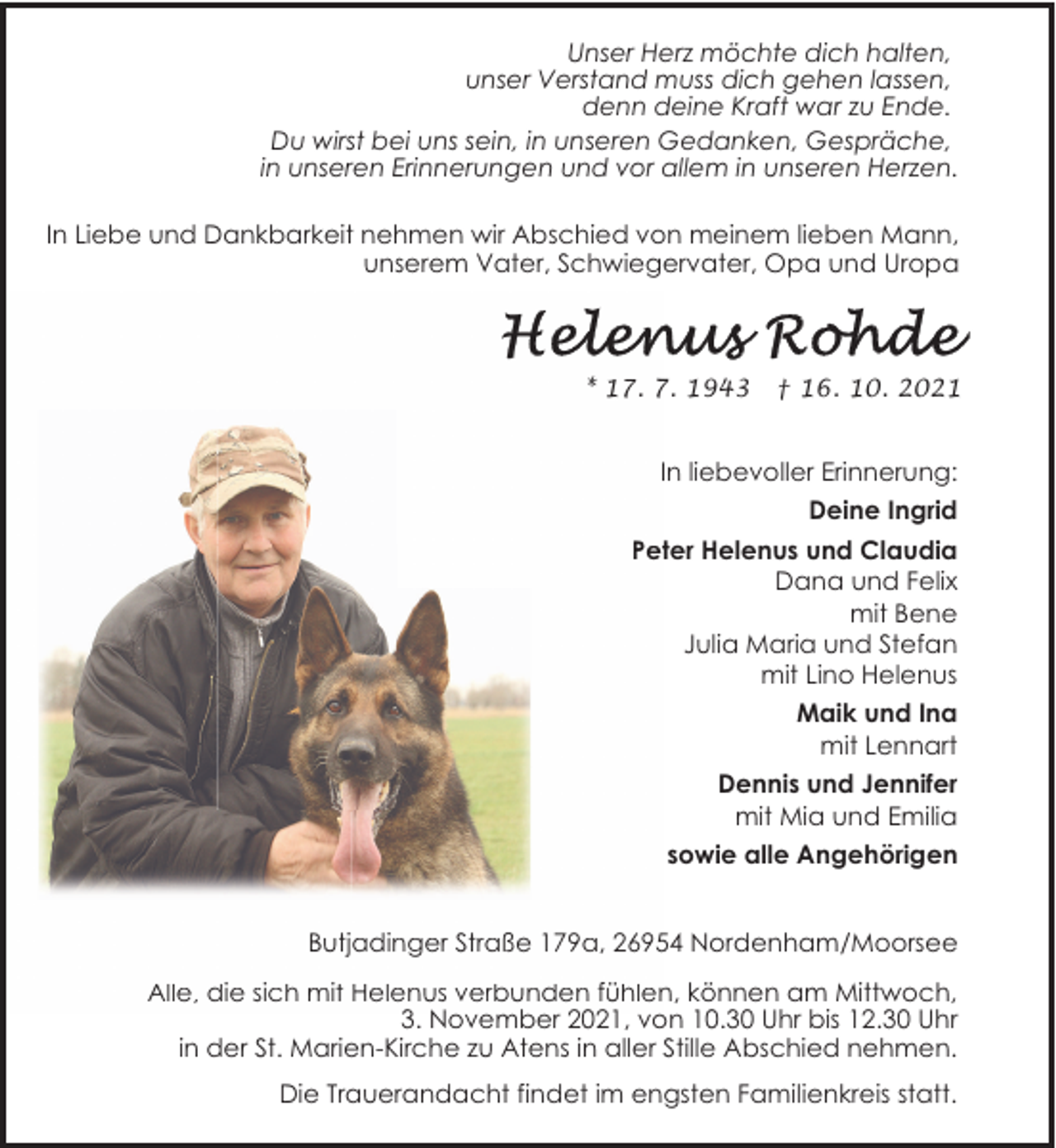 <p>Unser Herz möchte dich halten,<br />unser Verstand muss dich gehen lassen,<br />denn deine Kraft war zu Ende.<br />Du wirst bei uns sein, in unseren Gedanken, Gespräche,<br />in unseren Erinnerungen und vor allem in unseren Herzen.<br />In Liebe und Dankbarkeit nehmen wir Abschied von meinem lieben Mann,<br />unserem Vater, Schwiegervater, Opa und Uropa</p>
<p>* 17. 7. 1943</p>
<p>† 16. 10. 2021</p>
<p>In liebevoller Erinnerung:<br />Deine Ingrid<br />Peter Helenus und Claudia<br />Dana und Felix<br />mit Bene<br />Julia Maria und Stefan<br />mit Lino Helenus<br />Maik und Ina<br />mit Lennart<br />Dennis und Jennifer<br />mit Mia und Emilia<br />sowie alle Angehörigen<br />Butjadinger Straße 179a, 26954 Nordenham/Moorsee<br />Alle, die sich mit Helenus verbunden fühlen, können am Mittwoch,<br />3. November 2021, von 10.30 Uhr bis 12.30 Uhr<br />in der St. Marien-Kirche zu Atens in aller Stille Abschied nehmen.<br />Die Trauerandacht findet im engsten Familienkreis statt.</p>