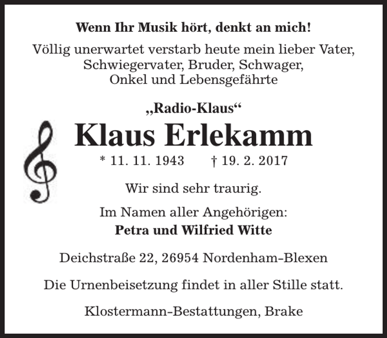 <p>Wenn Ihr Musik hört, denkt an mich!<br />Völlig unerwartet verstarb heute mein lieber Vater,<br />Schwiegervater, Bruder, Schwager,<br />Onkel und Lebensgefährte</p><p>„Radio-Klaus“</p><p>Klaus Erlekamm<br />* 11. 11. 1943</p><p>† 19. 2. 2017</p><p>Wir sind sehr traurig.<br />Im Namen aller Angehörigen:<br />Petra und Wilfried Witte<br />Deichstraße 22, 26954 Nordenham-Blexen<br />Die Urnenbeisetzung findet in aller Stille statt.<br />Klostermann-Bestattungen, Brake</p>