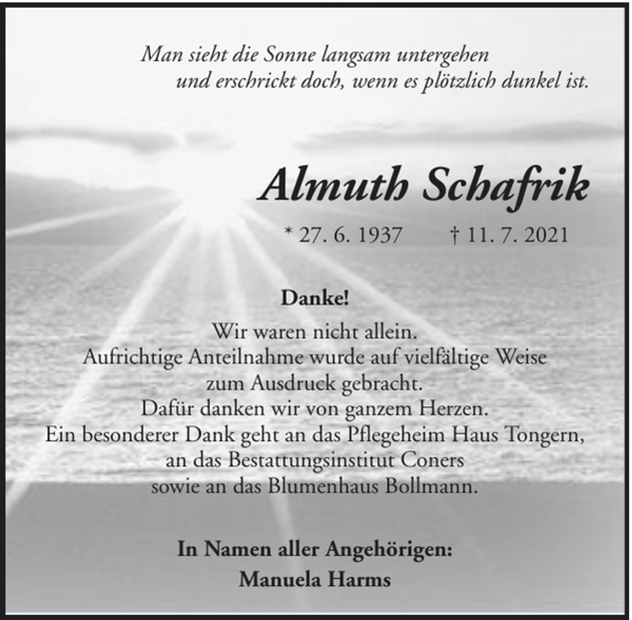 <p>Man sieht die Sonne langsam untergehen<br />und erschrickt doch, wenn es plötzlich dunkel ist.</p><p>Almuth Schafrik<br />* 27. 6. 1937</p><p>† 11. 7. 2021</p><p>Danke!<br />Wir waren nicht allein.<br />Aufrichtige Anteilnahme wurde auf vielfältige Weise<br />zum Ausdruck gebracht.<br />Dafür danken wir von ganzem Herzen.<br />Ein besonderer Dank geht an das Pflegeheim Haus Tongern,<br />an das Bestattungsinstitut Coners<br />sowie an das Blumenhaus Bollmann.<br />In Namen aller Angehörigen:<br />Manuela Harms</p>