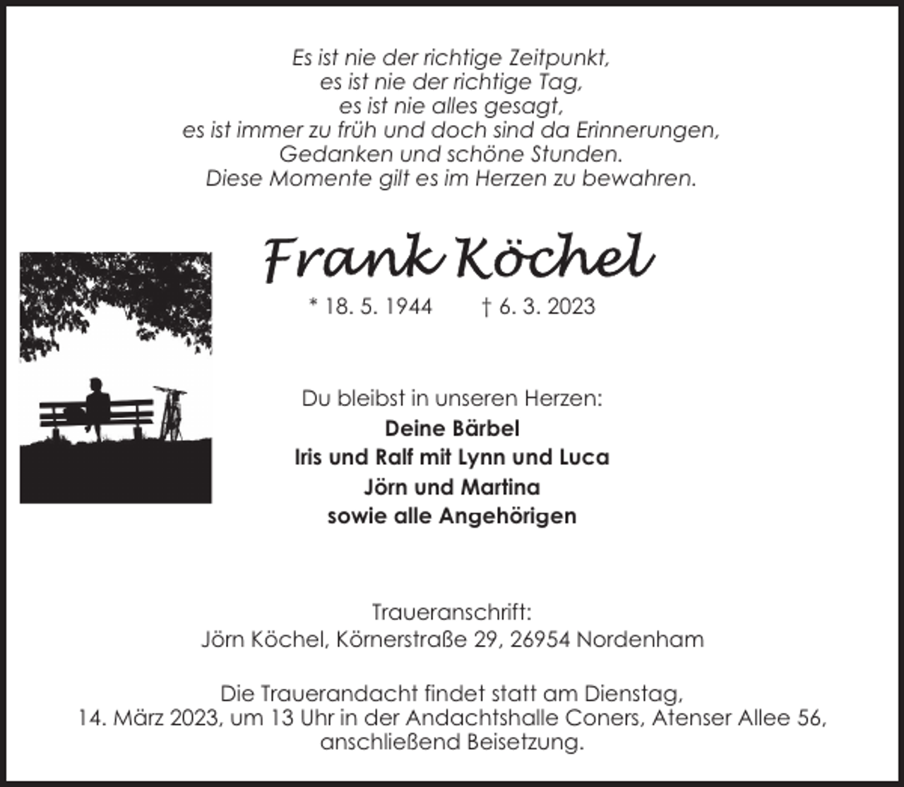 <p>Es ist nie der richtige Zeitpunkt,<br />es ist nie der richtige Tag,<br />es ist nie alles gesagt,<br />es ist immer zu früh und doch sind da Erinnerungen,<br />Gedanken und schöne Stunden.<br />Diese Momente gilt es im Herzen zu bewahren.</p><p>* 18. 5. 1944</p><p>† 6. 3. 2023</p><p>Du bleibst in unseren Herzen:<br />Deine Bärbel<br />Iris und Ralf mit Lynn und Luca<br />Jörn und Martina<br />sowie alle Angehörigen</p><p>Traueranschrift:<br />Jörn Köchel, Körnerstraße 29, 26954 Nordenham<br />Die Trauerandacht findet statt am Dienstag,<br />14. März 2023, um 13 Uhr in der Andachtshalle Coners, Atenser Allee 56,<br />anschließend Beisetzung.</p>