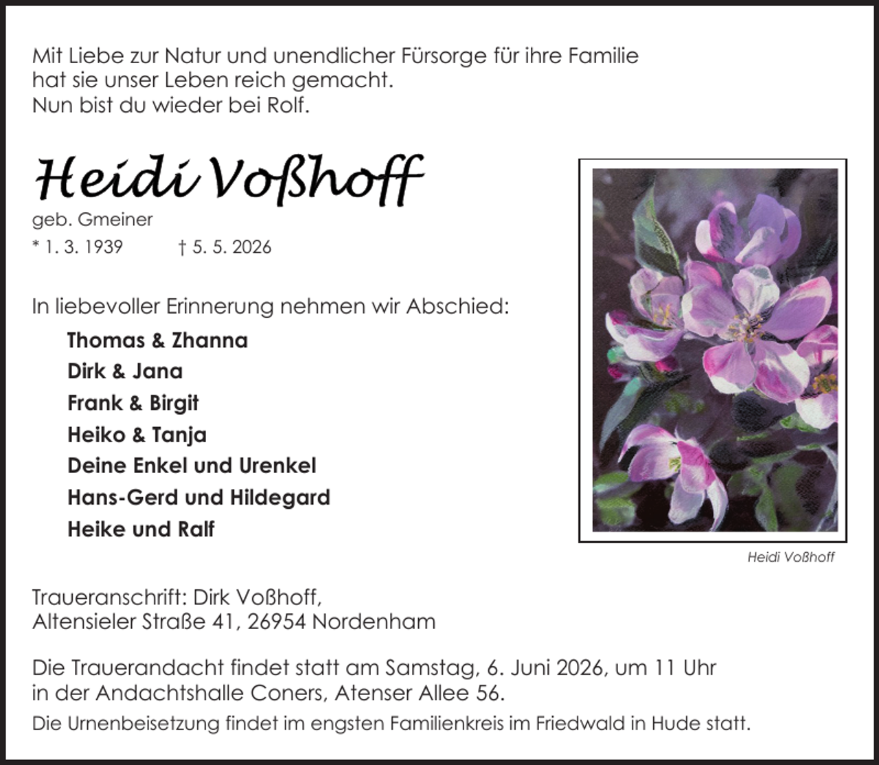 <p>Mit Liebe zur Natur und unendlicher Fürsorge für ihre Familie<br />hat sie unser Leben reich gemacht.<br />Nun bist du wieder bei Rolf.</p>
<p>geb. Gmeiner<br />* 1. 3. 1939</p>
<p>† 5. 5. 2026</p>
<p>In liebevoller Erinnerung nehmen wir Abschied:<br />Thomas &amp; Zhanna<br />Dirk &amp; Jana<br />Frank &amp; Birgit<br />Heiko &amp; Tanja<br />Deine Enkel und Urenkel<br />Hans-Gerd und Hildegard<br />Heike und Ralf<br />Heidi Voßhoff</p>
<p>Traueranschrift: Dirk Voßhoff,<br />Altensieler Straße 41, 26954 Nordenham<br />Die Trauerandacht findet statt am Samstag, 6. Juni 2026, um 11 Uhr<br />in der Andachtshalle Coners, Atenser Allee 56.<br />Die Urnenbeisetzung findet im engsten Familienkreis im Friedwald in Hude statt.</p>