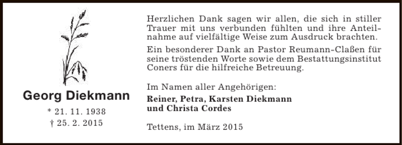 <p>Herzlichen Dank sagen wir allen, die sich in stiller<br />Trauer mit uns verbunden fühlten und ihre Anteilnahme auf vielfältige Weise zum Ausdruck brachten.<br />Ein besonderer Dank an Pastor Reumann-Claßen für<br />seine tröstenden Worte sowie dem Bestattungsinstitut<br />Coners für die hilfreiche Betreuung.</p><p>Georg Diekmann<br />* 21. 11. 1938<br />† 25. 2. 2015</p><p>Im Namen aller Angehörigen:<br />Reiner, Petra, Karsten Diekmann<br />und Christa Cordes<br />Tettens, im März 2015</p>