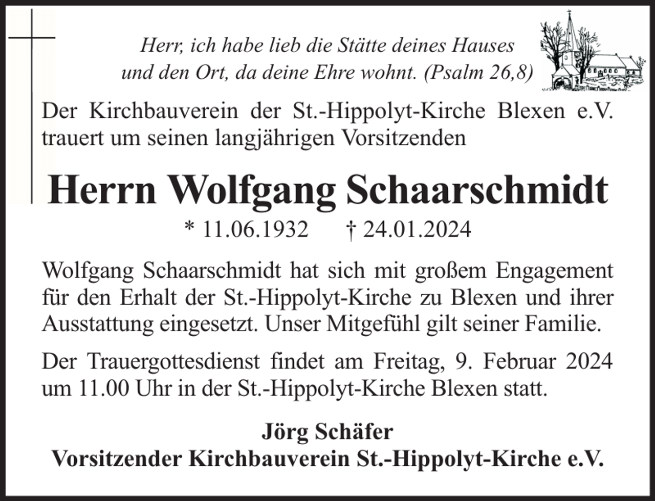 <p>Herr, ich habe lieb die Stätte deines Hauses<br />und den Ort, da deine Ehre wohnt. (Psalm 26,8)</p><p>Der Kirchbauverein der St.-Hippolyt-Kirche Blexen e.V.<br />trauert um seinen langjährigen Vorsitzenden</p><p>Herrn Wolfgang Schaarschmidt<br />* 11.06.1932</p><p>† 24.01.2024</p><p>Wolfgang Schaarschmidt hat sich mit großem Engagement<br />für den Erhalt der St.-Hippolyt-Kirche zu Blexen und ihrer<br />Ausstattung eingesetzt. Unser Mitgefühl gilt seiner Familie.<br />Der Trauergottesdienst findet am Freitag, 9. Februar 2024<br />um 11.00 Uhr in der St.-Hippolyt-Kirche Blexen statt.<br />Jörg Schäfer<br />Vorsitzender Kirchbauverein St.-Hippolyt-Kirche e.V.</p>