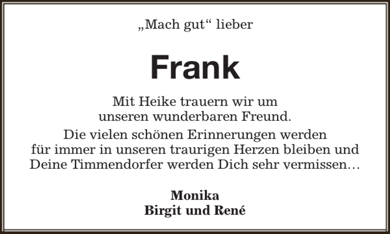 <p>„Mach gut“ lieber</p><p>Frank<br />Mit Heike trauern wir um<br />unseren wunderbaren Freund.<br />Die vielen schönen Erinnerungen werden<br />für immer in unseren traurigen Herzen bleiben und<br />Deine Timmendorfer werden Dich sehr vermissen…<br />Monika<br />Birgit und René</p>